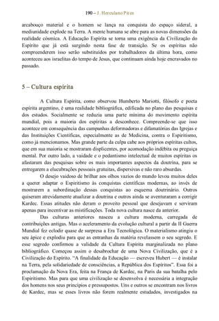 190 – J. Herculano Pires 
arcabouço  material  e  o  homem  se  lança  na  conquista  do  espaço  sideral,  a 
mediunidade explode na Terra. A mente humana se abre para as novas dimensões da 
realidade cósmica. A Educação Espírita se torna uma exigência da Civilização do 
Espírito  que  já  está  surgindo  nesta  fase  de  transição.  Se  os  espíritas  não 
compreenderem  isso  serão  substituídos  por  trabalhadores  da  última  hora,  como 
aconteceu aos israelitas do tempo de Jesus, que continuam ainda hoje encravados no 
passado. 
5 – Cultura espírita 
A  Cultura  Espírita,  como  observou  Humberto  Mariotti,  filósofo  e  poeta 
espírita argentino, é uma realidade bibliográfica, edificada no plano das pesquisas e 
dos  estudos.  Socialmente  se  reduzia  uma  parte  mínima  do  movimento  espírita 
mundial,  pois  a  maioria  dos  espíritas  a  desconhece.  Compreende­se  que  isso 
acontece em consequência das campanhas deformadoras e difamatórias das Igrejas e 
das  Instituições  Científicas,  especialmente  as  de  Medicina,  contra  o  Espiritismo, 
como já mencionamos. Mas grande parte da culpa cabe aos próprios espíritas cultos, 
que em sua maioria se mostraram displicentes, por acomodação indébita ou preguiça 
mental. Por outro lado, a vaidade e o pedantismo intelectual de muitos espíritas os 
afastaram  das  pesquisas  sobre  os  mais  importantes  aspectos  da  doutrina,  para  se 
entregarem a elucubrações pessoais gratuitas, dispersivas e não raro absurdas. 
O desejo vaidoso de brilhar aos olhos vazios do mundo levou muitos deles 
a  querer  adaptar  o  Espiritismo  às  conquistas  científicas  modernas,  ao  invés  de 
mostrarem  a  subordinação  dessas  conquistas  ao  esquema  doutrinário.  Outros 
quiseram atrevidamente atualizar a doutrina e outros ainda se aventuraram a corrigir 
Kardec.  Essas  atitudes  não  deram  o  proveito  pessoal  que  desejavam  e  serviram 
apenas para incentivar as mistificações. Toda nova cultura nasce da anterior. 
Das  culturas  anteriores  nasceu  a  cultura  moderna,  carregada  de 
contribuições antigas. Mas o aceleramento da evolução cultural a partir da II Guerra 
Mundial fez eclodir quase de surpresa a Era Tecnológica. O materialismo atingiu o 
seu ápice e explodiu para que as entranhas da matéria revelassem o seu segredo. E 
esse  segredo  confirmou  a  validade  da  Cultura  Espírita  marginalizada  no  plano 
bibliográfico.  Começou  assim  o  desabrochar  de  uma  Nova  Civilização,  que  é  a 
Civilização do Espírito. “A finalidade da Educação — escreveu Hubert — é instalar 
na Terra, pela solidariedade de consciências, a República dos Espíritos”. Essa foi a 
proclamação da Nova Era, feita na França de Kardec, na Paris da sua batalha pelo 
Espiritismo. Mas para que uma civilização se desenvolva é necessária a integração 
dos homens nos seus princípios e pressupostos. Uns e outros se encontram nos livros 
de  Kardec,  mas  se  esses  livros  não  forem  realmente  estudados,  investigados  na
 
