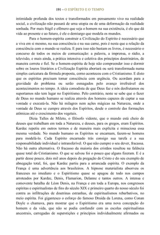 191 – O ESPÍRITO E O TEMPO 
intimidade profunda dos textos e transformados em pensamento vivo na realidade 
social, a civilização não passará de urna utopia ou de uma deformação da realidade 
sonhada. Por mais frágil e efêmero que seja o homem na sua existência, é ele que dá 
vida ao presente e ao futuro, é ele o demiurgo que modela os mundos. 
Para o homem­espírita construir a Civilização do Espírito é necessário que 
a viva em si mesmo, na sua consciência e na sua carne, pois é nesta que a relação da 
consciência com o mundo se realiza. E para isso não bastam os livros, é necessário o 
concurso  de  todos  os  meios  de  comunicação:  a  palavra,  a  imprensa,  o  rádio,  a 
televisão, e mais ainda, a prática intensiva e coletiva dos princípios doutrinários, de 
maneira correta e fiel. Se o homem­espírita de hoje não compreender isso e dormir 
sobre os louros literários a Civilização Espírita abortará ou será transformada numa 
simples caricatura da fórmula proposta, corno aconteceu com o Cristianismo. E disto 
que  os  espíritas  precisam  tomar  consciência  cem  urgência.  Ou  acordam  para  a 
gravidade  do  problema  ou  serão  esmagados  pelo  avanço  irrefreável  dos 
acontecimentos no tempo. A ideia comodista de que Deus faz e nós desfrutamos ou 
suportamos não tem lugar no Espiritismo. Pelo contrário, neste se sabe que o fazer 
de Deus no mundo humano se realiza através dos homens capazes de captar a sua 
vontade  e  executá­la.  Não  há  milagres  nem  ações  mágicas  na  Natureza,  onde  a 
vontade de Deus se cumpre através dos Espíritos, desde o controle das formações 
atômicas até o crescimento dos vegetais. 
Dizia  Talles  de  Mileto,  o  filósofo  vidente,  que  o  mundo  está  cheio  de 
deuses que trabalham em toda a Natureza, e deuses, para os gregos, eram Espíritos. 
Kardec  repetiu  em  outros  termos  e  de  maneira  mais  explícita  e  minuciosa  essa 
mesma  verdade.  No  mundo  humano  os  Espíritos  se  encarnam,  fazem­se  homens 
para  modelá­lo.  Cada  Espírito  encarnado  trás  consigo  sua  tarefa  e  a  sua 
responsabilidade individual e intransferível. O que não cumpre o seu dever, fracassa. 
Não  há  outra  alternativa.  O  fracasso  da  maioria  dos  cristãos  resultou  na  falência 
quase total do Cristianismo. O que se salvou foi o pouco que alguns fizeram. E é a 
partir desse pouco, dois mil anos depois da pregação do Cristo e do seu exemplo de 
abnegação  total,  foi,  que  Kardec  partiu  para  a  arrancada  espírita.  O  exemplo  da 
França  é  uma  advertência  aos  brasileiros.  A  hipnose  materialista  absorveu  os 
franceses  no  imediato  e  o  Espiritismo  quase  se  apagou  de  todo  nos  campos 
arroteados  por  Kardec,  Denis,  Flamarion,  Delanne  e  tantos  outros.  A  intensa  e 
comovente batalha de Léon Denis, na França e em toda a Europa, nos congressos 
espíritas e espiritualistas de fins do século XIX e primeiro quarto do nosso século foi 
contra  as  infiltrações  de  doutrinas  estranhas,  de  espiritualismos  rebarbativos,  no 
meio espírita. Foi gigantesco o esforço do famoso Druida da Lorena, como Conan 
Doyle  o  chamava,  para  mostrar  que  o  Espiritismo  era  uma  nova  concepção  do 
homem  e  da  vida,  que  não  se  podia  confundir  com  as  escolas  espiritualistas 
ancestrais,  carregadas  de  superstições  e  princípios  individualmente  afirmados  ou
 