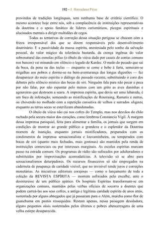 192 – J. Herculano Pires 
provindos  de  tradições  longínquas,  sem  nenhuma  base  de  critério  científico.  O 
mesmo acontece hoje entre nós, sob a complacência de instituições representativas 
da  doutrina  e  o  apoio  fanático  de  líderes  carismáticos,  pícegas  espirituais  e 
alucinados mentais a dirigir multidões de cegos. 
Todas as tentativas de correção dessa situação perigosa se chocam com a 
frieza  irresponsável  dos  que  se  dizem  responsáveis  pelo  desenvolvimento 
doutrinário. E a passividade da massa espírita, anestesiada pelo sonho da salvação 
pessoal,  do  valor  mágico  da  tolerância  bastarda,  da  crença  ingênua  do  valor 
sobrenatural das esmolas pífias (o óbulo da viúva dado por casais de contas comuns 
nos bancos) vai minando em silêncio o legado de Kardec. O medo do pecado que sai 
da  boca,  da  pena  ou  das  teclas  —  enquanto  se  come  e  bebe  à  farta,  semeiam­se 
migalhas  aos  pobres  e  dorme­se  na  bem­aventurança  das  longas  digestões  —  faz 
desaparecer do meio espírita o diálogo do passado recente, substituindo o coro dos 
debates pelo silêncio místico das becas de siri. Ninguém fala para não pecar e peca 
por  não  falar,  por  não  espantar  pelo  menos  com  um  grito  as  aves  daninhas  e 
agoureiras que destroem a seara. A imprensa espírita, que devia ser uma labareda, é 
um foco de infestação, semeando as mistificações de Roustaing, Ramatis e outras, 
ou chovendo no molhado com a repetição cansativa de velhos e surrados slogans, 
enquanto as terras secas se esterilizam abandonadas. 
O óbulo da viúva não cai nos cofres do Templo, mas nos desvãos do chão 
rachado pela secura maior dos corações, como lembrou Constancio Vigil. À margem 
dessa imprensa paroquial, feita para alimentar a família, os jornais que surgem em 
condições  de  mostrar  ao  grande  público  a  grandeza  e  o  esplendor  da  Doutrina 
morrem  de  inanição,  enquanto  jornais  mistificadores,  preparados  com  os 
condimentos  da  imprensa  sensacionalista  e  louvaminheira,  ou  temperados  com 
bocas  de  siri  (quanto  mais  fechadas,  mais  gostosas)  são  mantidos  pela  renda  de 
instituições  comerciais  ou  por  interesses  marginais.  As  escolas  espíritas  marcam 
passo na estrada comum. Os programas de rádio são sufocados por adulteradores e 
substituídos  por  improvisações  acomodatícias.  A  televisão  só  se  abre  para 
sensacionalismos  deturpadores.  Os  recursos  financeiros  só  são  empregados  na 
caderneta de poupança da caridade visível, que no invisível rende juros e correções 
monetárias.  As  iniciativas  editoriais  corajosas  —  como  o  lançamento  de  toda  a 
coleção  da  REVISTA  ESPÍRITA  —  morrem  asfixiados  pelo  encalhe,  ante  o 
desinteresse  de  um  público  apático.  Os  hospitais  Espíritas  transformam­se  em 
organizações  comuns,  mantidos  pelas  verbas  oficiais  de  socorro  a  doentes  que 
podem carreá­las aos seus cofres, a antiga e legítima caridade espírita de anos atrás, 
sustentada por alguns abnegados que já passaram para o Além, murcha como flor de 
guanchuma  em  pastos  ressequidos.  Restam  apenas,  nessa  paisagem  desoladora, 
alguns  pequenos  oásis  sustentados  pelos  últimos  e  pobres  abencerragens  de  uma 
velha estirpe desaparecida.
 