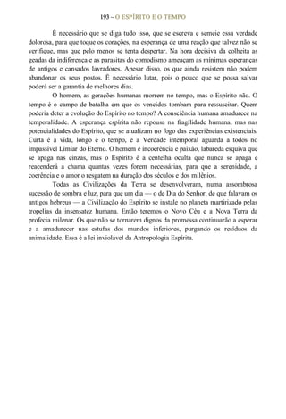 193 – O ESPÍRITO E O TEMPO 
É necessário que se diga tudo isso, que se escreva e semeie essa verdade 
dolorosa, para que toque os corações, na esperança de uma reação que talvez não se 
verifique, mas que pelo menos se tenta despertar. Na hora decisiva da colheita as 
geadas da indiferença e as parasitas do comodismo ameaçam as mínimas esperanças 
de antigos e cansados lavradores. Apesar disso, os que ainda resistem não podem 
abandonar  os  seus  postos.  Ë  necessário  lutar,  pois  o  pouco  que  se  possa  salvar 
poderá ser a garantia de melhores dias. 
O homem, as gerações humanas morrem no tempo, mas o Espírito não. O 
tempo é  o  campo de  batalha em que os  vencidos tombam para ressuscitar. Quem 
poderia deter a evolução do Espírito no tempo? A consciência humana amadurece na 
temporalidade.  A  esperança  espírita  não  repousa  na  fragilidade  humana,  mas  nas 
potencialidades do Espírito, que se atualizam no fogo das experiências existenciais. 
Curta  é  a  vida,  longo  é  o  tempo,  e  a  Verdade  intemporal  aguarda  a  todos  no 
impassível Limiar do Eterno. O homem é incoerência e paixão, labareda esquiva que 
se  apaga  nas  cinzas,  mas  o  Espírito  é  a  centelha  oculta  que  nunca  se  apaga  e 
reacenderá  a  chama  quantas  vezes  forem  necessárias,  para  que  a  serenidade,  a 
coerência e o amor o resgatem na duração dos séculos e dos milênios. 
Todas  as  Civilizações  da  Terra  se  desenvolveram,  numa  assombrosa 
sucessão de sombra e luz, para que um dia — o de Dia do Senhor, de que falavam os 
antigos hebreus — a Civilização do Espírito se instale no planeta martirizado pelas 
tropelias  da  insensatez  humana.  Então  teremos  o  Novo  Céu  e  a  Nova  Terra  da 
profecia milenar. Os que não se tornarem dignos da promessa continuarão a esperar 
e  a  amadurecer  nas  estufas  dos  mundos  inferiores,  purgando  os  resíduos  da 
animalidade. Essa é a lei inviolável da Antropologia Espírita.
 