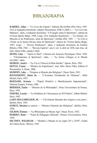 194 – J. Herculano Pires 
BIBLIOGRAFIA 
KARDEC, Allan — “Le Livre des Esprits”, Editions Du Griffon d'Or, Paris, 1947. 
(Ver as traduções brasileiras: edições Pensamento, FEB e LAKE.) — “Le Livre des 
Médiuns”, idem, e traduções brasileiras. “L'Evangile selon le Spiritisme”, edition de 
L'Union Spirite Belge, 1948, Liege. (Ver traduções brasileiras) — “La Genèse, les 
Miracles et les Prédictions, selon de Spiritisme”, Griffon d'Or, 1947. — “Le Ciel et 
1'Enfer ou la Justice Divine selon de Spiritisme”, edition de 1'Union Spirite Belge, 
1947,  Liege.  —  “Euvres  Posthumes”,  idem,  e  traduções  brasileiras  de  Guillon 
Ribeiro, FEB, 1942. — “Revista Espírita”, ano I, vol. 4, abril de 1858, trad. bras. de 
Júlio Abreu Filho, edição LAKE. 
DENIS, Léon — “Aprés la Mort”, Librairie des Sciences Psychiques, Paris, 1938. 
—  “Christianisme  et  Spiritisme”,  idem.  —  “Le  Genie  Celtique  et  le  Monde 
Invisible”, idem. 
MOREIL, André — “La Vie et 1'Oeuvre d'Allan Kardec”, Sperar, Paris, 1961. 
DOYLE, Conan — “História do Espiritismo”, trad. Júlio Abreu Filho, Editora O 
Pensamento, S. Paulo, 1960. 
MURPHY, John — “Origines et Histoire des Religions”, Payot, Paris, 1951. 
ROUGEMONT,  Denis  de  —  “L'Aventure  Occidentale  de  l'Homme”,  Albin 
Michel, Paris, 1957. 
BOZZANO,  Ernesto  —  “Popoli  Primitivi  e  Manifestazioni  Supernormali”, 
Edizioni Eupora, Verona, 1946. 
BRÉHIER, Émile — “Histoire de la Philosophie”, Press Universitaire de France, 
Paris, 1951. 
FEBVRE, Lucien — “Le Probléme de 1'Incroyance au XVI Siècle”, Albiin Michel, 
Paris, 1947. 
LAHY­HOLLEBECQUE, M. — “L'Evolution Humaine des origines a nos jours”, 
Quillet, Paris, 1951. 
GORCE, Maxime (e outros) — “Histoire Générale des Religions”, Quillet, Paris, 
1958. 
GILSON, Étienne — “La Philosophie au Moyen Age”, Payot, Pa­ris, 1952. 
HUBERT, René — “Traité de Pedagogie Générale”, Presses Universitaires, Paris, 
1959. 
DILTHEY, WILHELM — “Hombre y Mundo en tos siglos XV y XVII”, Fondo 
de Cultura Econ., México, 1947.
 