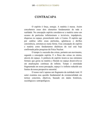 195 – O ESPÍRITO E O TEMPO 
CONTRACAPA 
O  espírito  é  força,  energia.  A  matéria  é  massa.  Assim 
concebemos  esses  dois  elementos  fundamentais  de  toda  a 
realidade. Na concepção espírita considera­se a matéria como um 
oceano  de  partículas  infinitesimais  e  invisíveis,  impalpáveis, 
dispersas no  espaço,  preenchendo  todo  o  Cosmo.  O  espírito  age 
por  catálise  sobre  essas  partículas,  aglutina­as  e  dá­lhes 
consistência, estrutura­as numa forma. Essa concepção de espírito 
e  matéria  como  fundamentos  dialéticos  do  real  está  hoje 
confirmada pelas pesquisas da Física Nuclear. 
O tempo é a sucessão das coisas, portanto um movimento, 
segundo  a  concepção  espírita.  E  o  fluxo  das  coisas  no  eterno, 
através do espaço. A potência do espírito insere­se nas estruturas 
formais que gerou na matéria e fluindo no espaço desenvolve­se 
em  atualizações  contínuas  do  infinito.  Tempo  é  eternidade 
fragmentada em nossa percepção, espaço é o infinito reduzido aos 
limites da nossa perspectiva sensorial. 
O nosso real é apenas um fragmento da realidade total. O 
autor  examina  essa  questão  fundamental  da  existencialidade  em 
termos  concretos,  objetivos,  baseado  em  dados  históricos, 
sociológicos e antropológicos.
 