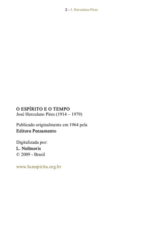 2 – J. Herculano Pires 
O ESPÍRITO E O TEMPO 
José Herculano Pires (1914 – 1979) 
Publicado originalmente em 1964 pela 
Editora Pensamento 
Digitalizada por: 
L. Neilmoris 
© 2009 ­ Brasil 
www.luzespirita.org.br
 