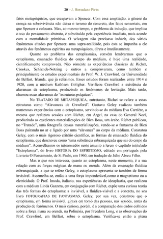 20 – J. Herculano Pires 
fatos metapsíquicos, que escapavam a Spencer. Com essa ampliação, a gênese da 
crença na sobrevivência não deixa o terreno do concreto, dos fatos sensoriais, em 
que Spencer a colocara. Mas, ao mesmo tempo, o problema da indução, que implica 
o uso do pensamento abstrato, é substituído pela experiência imediata, mais acorde 
com  a  mentalidade  primitiva.  O  selvagem  não  precisava  induzir,  dos  vários 
fenômenos  citados  por  Spencer,  uma  supra­realidade,  pois  esta  se  impunha  a  ele 
através dos fenômenos espíritas ou metapsíquicos, direta e imediatamente. 
Quanto  ao  problema  das  ectoplasmias,  convém  lembrarmos  que  o 
ectoplasma,  emanação  fluídica  do  corpo  do  médium,  é  hoje  uma  realidade, 
cientificamente  comprovada.  Não  somente  as  experiências  clássicas  de  Richet, 
Crookes,  Schrenck­Notzing  e  outros  a  comprovaram,  como  também  e 
principalmente os estudos experimentais do Prof. W. J. Crawford, da Universidade 
de Belfast, Irlanda, que já referimos. Esses estudos foram realizados entre 1914 e 
1920,  com  a  médium  Kathleen  Goligher.  Verificou  Crawford  a  existência  de 
alavancas  de  ectoplasma,  produzindo  os  fenômenos  de  levitação.  Mais  tarde, 
chamou essas alavancas de “estruturas psíquicas”. 
No  TRATADO  DE  METAPSÍQUICA,  entretanto,  Richet  se  refere  a  essas 
estruturas  como  “Alavancas  de  Crawford”.  Gustavo  Geley  realizou  também 
numerosas experiências com o ectoplasma, servindo­se da médium Eva Carrière, a 
mesma  que  realizara  sessões  com  Richet,  em  Argel,  na  casa  do  General  Noel, 
produzindo as excelentes materializações de Bien Boas, um árabe. Richet publicou, 
no “Tratado”, uma fotografia dessas materializações, vendo­se o fantasma de Bien 
Boas pairando no ar e ligado por uma “alavanca” ao corpo da médium. Constatou 
Geley, com o mais rigoroso critério científico, as formas de emanação fluídica do 
ectoplasma, que descreveu como “uma substância esbranquiçada que sai do corpo da 
médium”. Aconselhamos os interessados neste assunto a lerem o capítulo intitulado 
“Ectoplasma”,  do  livro  HISTÓRIA  DO  ESPIRITISMO,  editado  em  português  pela 
Livraria O Pensamento, de S. Paulo, em 1960, em tradução de Júlio Abreu Filho. 
Mas  o  que  nos  interessa,  quanto ao  ectoplasma, neste  momento,  é  a  sua 
relação  com  as  forças  mágicas  de  mana  ou  orenda.  Além  da  emanação  fluídica 
esbranquiçada, a que se refere Geley, o ectoplasma apresenta­se também de forma 
invisível. Assemelha­se, então, a uma força imponderável,como o magnetismo ou a 
eletricidade. O Prof. Imoda, italiano, nas experiências de ideopIastia, que realizou 
com a médium Linda Gazzera, em conjugação com Richet, expõe uma curiosa teoria 
das  três  formas  do  ectoplasma:  a  invisível, a  fluídica­visível  e  a  concreta, no  seu 
livro  FOTOGRAFIAS  DE  FANTASMAS.  Geley,  por  sua  vez,  constatou  que  o 
ectoplasma, em forma invisível, girava em torno das pessoas, nas sessões, antes da 
produção de fenômenos. O mais curioso, porém, é a comparação dos dados colhidos 
sobre a força mana ou orenda, na Polinésia, por Freedom Long, e as observações do 
Prof.  Crawford,  em  Belfast,  sobre  o  ectoplasma.  Verifica­se  então  a  plena
 