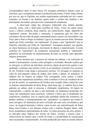 21 – O ESPÍRITO E O TEMPO 
correspondência  entre  as  duas  forças.  Os  selvagens  polinésicos  diziam,  como  já 
referimos, que o ectoplasma humano é produzido pela mente. O Prof. Geley afirma, 
por sua vez, que os Espíritos, nas sessões experimentais realizadas por ele e outros 
cientistas,  na  Europa  e  na  América,  agiam  sobre  o  cérebro  dos  médiuns  e  dos 
participantes da reunião, para provocar a emanação do ectoplasma. 
A  observação  vulgar  dos  selvagens,  traduzindo  uma  simples  opinião, 
coincide,  assim,  com  a  observação  científica  de  Geley.  Como  em  tantos  outros 
casos;  a  ciência  confirma,  dessa  maneira,  um  conhecimento  vulgar,  adquirido  na 
experiência  comum.  Provocada  a  emanação,  o  ectoplasma  gira  em  torno  dos 
assistentes, flui em redor do grupo, aumentando pouco a pouco sua intensidade e sua 
força, para a final se dirigir ao médium. Liga­se ao sistema nervoso deste, formando 
aquilo que Geley considera “um suprimento”. É graças a este “suprimento” que os 
Espíritos, chamados por Geley de “operadores”, conseguem produzir, em seguida, 
os vários fenômenos de levitação, movimento de objetos e materialização. A teoria 
científica  do  “suprimento”  de  ectoplasma  corresponde  também  à  “superstição” 
polinésica  de  acumulação  ou  armazenamento  de  mana  ou  orenda,  para  operações 
mágicas posteriores. 
Resta  acentuar  que  o  processo  de  seleção  do  médium  e  de  realização  de 
sessões é praticamente o mesmo, entre selvagens e civilizados. Bozzano explica que 
os selvagens se utilizam de indivíduos sensitivos, depois de prová­los quanto a essa 
qualidade, e realizam suas sessões à noite ou ao entardecer, evitando a luz excessiva 
do sol. Freedom Long chega a pormenores curiosos. Os selvagens se dispõem ao 
redor  de  uma  pequena  cabana  de  palhas,  para  cantar  e  dançar,  ao  entardecer.  O 
médium  fica  no  interior  da  cabana.  Esta  corresponde,  como  vemos,  à  cabina 
mediúnica das experiências científicas, onde o médium se livra da incidência da luz 
na sala de sessões. As experiências de Crookes, por exemplo, feitas a plena luz, com 
as famosas materializações de Katie King, eram desse tipo. A médium ficava num 
gabinete  ou  cabina,  onde  se  processa  a  elaboração  ectoplásmica.  Só  depois  de 
materializado,  o  espírito  sai  para  a  sala iluminada.  Os  fenômenos  produzidos nas 
selvas são naturalmente mais grosseiros, violentos e fortes, que os produzidos nas 
experiências  científicas.  Isso  se  explica  pela  qualidade  mental  dos  assistentes,  do 
próprio médium, e consequentemente dos “operadores” ou espíritos que atuam no 
meio selvagem. Os fenômenos do meio civilizado são mais sutis, revestindo­se, por 
vezes,  de  inegável  harmonia  e  beleza,  como  ocorria nas  materializações  de  Katie 
King,  com  Crookes,  e  nas  famosas  sessões  com  o  médium  Douglas  Home,  onde 
havia encantadoras materializações de mãos. As mãos grosseiras da selva, porém, e 
as  delicadas  mãos  inglesas  das  sessões  de  Home,  revelam  a  mesma  coisa:  a 
sobrevivência do homem após a morte do corpo e a possibilidade de comunicação 
entre encarnados e desencarnados. As mãos produzidas por mana ou orenda indicam
 