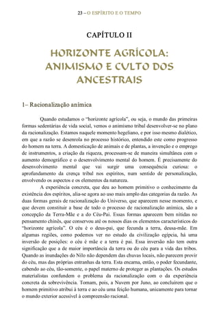 23 – O ESPÍRITO E O TEMPO 
CAPÍTULO II 
HORIZONTE AGRÍCOLA:
ANIMISMO E CULTO DOS
ANCESTRAIS 
1– Racionalização anímica 
Quando estudamos o “horizonte agrícola”, ou seja, o mundo das primeiras 
formas sedentárias de vida social, vemos o animismo tribal desenvolver­se no plano 
da racionalização. Estamos naquele momento hegeliano, e por isso mesmo dialético, 
em que a razão se desenrola no processo histórico, entendido este como progresso 
do homem na terra. A domesticação de animais e de plantas, a invenção e o emprego 
de instrumentos, a criação da riqueza, processam­se de maneira simultânea com o 
aumento demográfico  e  o desenvolvimento mental do homem. É precisamente do 
desenvolvimento  mental  que  vai  surgir  uma  consequência  curiosa:  o 
aprofundamento  da  crença  tribal  nos  espíritos,  num  sentido  de  personalização, 
envolvendo os aspectos e os elementos da natureza. 
A experiência concreta, que deu ao homem primitivo  o  conhecimento da 
existência dos espíritos, alia­se agora ao uso mais amplo das categorias da razão. As 
duas formas gerais de racionalização do Universo, que aparecem nesse momento, e 
que  devem  constituir  a  base  de  todo  o processo  de  racionalização  anímica,  são  a 
concepção  da  Terra­Mãe  e  a  do  Céu­Pai.  Essas  formas  aparecem  bem  nítidas no 
pensamento chinês, que conservou até os nossos dias os elementos característicos do 
“horizonte  agrícola”.  O  céu  é  o  deus­pai,  que  fecunda  a  terra,  deusa­mãe.  Em 
algumas  regiões,  como  podemos  ver  no  estudo  da  civilização  egípcia,  há  uma 
inversão  de  posições:  o  céu  é  mãe  e  a  terra  é  pai.  Essa  inversão  não  tem  outra 
significação que a de maior importância da terra ou do céu para a vida das tribos. 
Quando as inundações do Nilo não dependem das chuvas locais, não parecem provir 
do céu, mas das próprias entranhas da terra. Esta encarna, então, o poder fecundante, 
cabendo ao céu, tão­somente, o papel materno de proteger as plantações. Os estudos 
materialistas  confundem  o  problema  da  racionalização  com  o  da  experiência 
concreta da sobrevivência. Tomam, pois, a Nuvem por Juno, ao concluírem que o 
homem primitivo atribui à terra e ao céu uma feição humana, unicamente para tornar 
o mundo exterior acessível à compreensão racional.
 