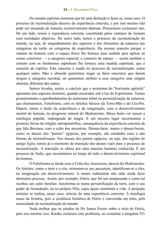 24 – J. Herculano Pires 
Os estudos espíritas mostram que há uma distinção a fazer­se, nesse caso. O 
processo de racionalização decorre da experiência concreta, e por isso mesmo não 
pode ser encarado de maneira exclusivamente abstrata. Procuremos esclarecer isto. 
De  um  lado,  temos  a  experiência  concreta,  constituída  pelos  contatos  do  homem 
com  realidades  objetivas.  De  outro  lado,  temos  o  processo  da  racionalização  do 
mundo, ou seja, de  enquadramento dos aspectos  e dos elementos da natureza nas 
categorias  da  razão  ou  categorias  da  experiência.  Da  mesma  maneira  porque  o 
contato  do  homem  com  o  espaço  físico  lhe  fornece  uma  medida  para  aplicar  às 
coisas exteriores — a categoria espacial, o conceito de espaço — assim também o 
contato  com  os  fenômenos  espirituais  lhe  fornece  uma  medida  espiritual,  que  é 
conceito  de  espírito.  Este  conceito  é  usado  no  processo  de  racionalização,  como 
qualquer  outro.  Mas  é  absurdo  querermos  negar  os  fatos  concretos  que  deram 
origem  à  categoria  racional,  ou  querermos  atribuir  a  essa  categoria  uma  origem 
abstrata, diferente das outras. 
Somos levados, assim, a concluir que o animismo do “horizonte agrícola” 
apresenta três aspectos distintos, quando encarados sob a luz do Espiritismo. Temos 
primeiramente o aprofundamento do animismo tribal na personalização da natureza, 
que chamaremos, Fetichismo, com os fetiches básicos da Terra­Mãe e do Céu­Pai. 
Depois,  temos  a  fusão  da  experiência  e  da  imaginação,  com  o  desenvolvimento 
mental do homem, no progresso natural do Mediunismo. Dessa fusão vai nascer a 
mitologia  popular,  impregnada  de  magia.  E  em  terceiro  lugar  encontramos  a 
primeira forma de religião antropomórfica, consequência da experiência concreta de 
que fala Bozzano, com o culto dos ancestrais. Deuses­lares, manes e deuses­locais, 
como  os  deuses  dos  “pomos”  egípcios,  por  exemplo,  são  entidades  reais  e  não 
formas de racionalização. Nos deuses dos pomos egípcios, ou seja, das regiões do 
antigo Egito, temos já o momento de transição dos deuses reais para o processo de 
racionalização.  A  transição  se  efetua  por  uma  maneira  bastante  conhecida.  É  um 
processo de fusão, que encontramos ao longo de todo o desenvolvimento espiritual 
do homem.
O Fetichismo se funde com o Culto dos Ancestrais, através do Mediunismo. 
Os fetiches, como a terra e o céu, misturam­se aos ancestrais, identificam­se a eles, 
na  imaginação  em  desenvolvimento.  A  mente  rudimentar  não  sabe  ainda  fazer 
distinções precisas. Assim, por exemplo, Osíris, que foi um antepassado e como tal 
recebeu um culto familiar, transforma­se numa personificação da terra, com o seu 
poder de fecundação, ou no próprio Nilo, cujas águas sustentam a vida. A projeção 
anímica  se  realiza, nesse  caso,  através  de  uma  experiência  concreta.  A  mitologia 
nasce da história, pois a existência histórica de Osíris é convertida em mito, pela 
necessidade de racionalização do mundo. 
Nada melhor que os estudos de Sir James Frazer sobre o  mito de Osíris, 
para nos mostrar isso. Kardec esclarece este problema, ao comentar a pergunta 521
 