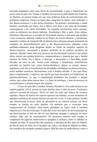 26 – J. Herculano Pires 
encarada atualmente como uma forma de racionalização, é para o Espiritismo um 
pouco mais do que isso. Porque é também uma prova da participação dos Espíritos 
na  História, ao  mesmo  tempo em  que  uma  poderosa  fonte  de  esclarecimento  dos 
problemas religiosos. Vemos no Egito duas categorias de deuses, bem definidas: a 
dos deuses­cósmicos  e a dos deuses­familiares. Na primeira, encontramos a tríade 
familiar  constituída  por  Osíris,  Ísis  e  Hórus,  com  toda  a  sua  corte  de  divindades 
consanguíneas  e  de  outras  divindades.  Na  segunda,  encontramos  casos  curiosos, 
como  os  referentes  aos  deuses  Imhotep,  Amenhotep  e  Bês,  o  anão. Estes  deuses­ 
familiares oferecem­nos o exemplo de divinização cósmica e universal que justifica 
a tese evemerista. Imhotep, médico do rei Dsejer, da terceira dinastia, e Amenhotep, 
arquiteto e médico de Amenofis III, da décima oitava dinastia, passam lentamente da 
categoria  de  deuses­familiares  para  a  de  deuses­universais,  adorados  como 
entidades­terapeutas,  para  chegarem  depois  ao  limiar  da  categoria  superior  de 
deuses­cósmicos,  encarnando  a  própria  medicina  ou  os  poderes  curadores  da 
natureza. Quando vemos todo esse processo de transformação realizar­se aos nossos 
olhos, através dos estudos históricos, compreendemos a maneira por que a família 
cósmica  de  Osíris,  Ísis  e  Hórus,  o  deus­pai,  a  deusa­mãe  e  o  deus­filho,  foram 
elevados  da  terra  ao  céu.  Assim  como  Imhotep  e  Amenhotep,  anteriormente 
adorados  na  família  real,  como  deuses­familiares,  depois  se  tornam  deuses­ 
populares, e por fim se transformam em divindades mitológicas ou deuses­cósmicos, 
assim também aconteceu, forçosamente, com a família osiriana. E isso quer dizer, 
pura e simplesmente, o seguinte: que aquilo que hoje chamamos, no Espiritismo, de 
espíritos­familiares,  ou  seja,  a  manifestação  mediúnica  dos  parentes  e  amigos 
mortos, que velam pelos nossos lares, é a fonte da mitologia, a base do processo de 
racionalização e a própria origem das religiões. 
O caso do anão Bês é também bastante elucidativo. Esse anão tornou­se um 
espírito­popular, isto é, passou do culto familiar para o culto do povo. Costumava 
aparecer  cercado  de  macacos.  Devia  ter  sido  um  anão  que  tratava  de  macacos 
sagrados. Depois de morto, seu espírito aparecia aos videntes, ou nos momentos de 
aparição mediúnica, da mesma maneira por que ele vivera. E como possuía virtudes 
que  interessavam  ao  povo,  além  de  apresentar­se  de  maneira  curiosa,  em  breve 
rompeu  os  limites  do  culto  familiar.  Os  macacos  que  o  cercavam  eram 
remanescentes  da  zoolatria,  aliás  muito  abundante  no  Egito,  onde  a  zoolatria 
imperou até o fim da civilização. O anão Bês é um caso típico de universalização de 
um  deus­familiar.  O  fato  de  não  ter  esse  processo  atingido  à  categoria  do  deus­ 
cósmico  nada  tem  de  extraordinário.  Os  processos  naturais  nem  sempre  se 
completam. Os egípcios mantiveram­se apegados à zoolatria, como os indianos se 
mantêm até hoje. O escaravelho dos amuletos, a adoração do Boi Apis em Mênfis, 
de Ibis na bacia do Nilo, dos Crocodilos em Tebas e do Bode de Mendes no Delta, 
são exemplos da arraigada zoolatria egípcia. Mas há casos de ambivalência, como o
 