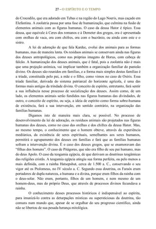 27 – O ESPÍRITO E O TEMPO 
do Crocodilo, que era adorado em Tebas e na região do Lago Noeris, mas caçado em 
Elefantina. A zoolatria passa por uma fase de humanização, que culmina na fusão de 
elementos animais com as figuras humanas. O caso da deusa Hator é típico. Essa 
deusa, que equivale à Ceres dos romanos e à Demeter dos gregos, ora é apresentada 
com orelhas de vaca, ora com chifres, ora com o bucrânio, ou ainda com este e o 
sistro. 
A lei de adoração de que fala Kardec, evolui dos animais para as formas 
humanas, mas de maneira lenta. Os resíduos animais se conservam ainda nas figuras 
dos  deuses  antropológicos,  como  nas  próprias  imagens  de  Horus,  com  cabeça  de 
falcão. A humanização dos deuses animais, que é fatal, pois a zoolatria não é mais 
que uma projeção anímica, vai implicar também a organização familiar do panteão 
divino. Os deuses são reunidos em famílias, e a forma mais simples destas famílias é 
a tríade, constituída pelo pai, a mãe e o filho, como vimos no caso de Osíris. Essa 
tríade  familiar,  derivada  do  sistema  patriarcal  do  horizonte  agrícola,  é  uma  das 
formas mais antigas da trindade divina. O conceito de espírito, entretanto, fará sentir 
a  sua  influência  nesse  processo  de  socialização  dos  deuses.  Assim  como,  de  um 
lado, os elementos animais serão fundidos nas figuras humanas das divindades, de 
outro, o conceito de espírito, ou seja, a ideia de espírito como forma sobre­humana 
de  existência,  fará  a  sua  intervenção,  em  sentido  contrário,  na  organização  das 
famílias humanas. 
Digamos  isto  de  maneira  mais  clara,  se  possível.  No  processo  de 
desenvolvimento da lei de adoração, os resíduos animais são projetados nas figuras 
humanas dos deuses, como no caso das orelhas e dos chifres da deusa Hator. Mas, 
ao  mesmo  tempo,  o  conhecimento  que  o  homem  obteve,  através  da  experiência 
mediúnica,  da  existência  de  seres  espirituais,  semelhantes  aos  seres  humanos, 
permitirá  o  agrupamento  dos  deuses  em  famílias  e  fará  que  as  famílias  humanas 
sofram a intervenção divina. É o caso dos deuses gregos, que se enamoravam das 
“filhas dos homens”. O caso de Pitágoras, que não era filho de seu pai humano, mas 
do deus Apolo. O caso da teogamia egípcia, de que derivam as doutrinas teogâmicas 
das religiões cristãs. A teogamia egípcia atingiu sua forma perfeita, ou pelo menos a 
mais  definida,  com  a rainha  Hatsepshut,  cerca  de  1.500  a.  C.,  conservando  o  seu 
vigor até os Ptolomeus, no IV século a. C. Segundo essa doutrina, os Faraós eram 
portadores de dupla natureza, a humana e a divina, porque eram filhos da rainha com 
o  deus­solar.  Não  eram,  portanto,  filhos  de  um  homem,  e  nem  mesmo  de  um 
homem­deus, mas do próprio Deus, que através de processos divinos fecundava a 
rainha. 
O  conhecimento  desses  processos  históricos  é  indispensável  ao  espírita, 
para  imunizá­lo  contra  as  deturpações  místicas  ou  supersticiosas  da  doutrina,  tão 
comuns num mundo que, apesar de se orgulhar do seu progresso científico, ainda 
não se libertou de sua pesada herança mitológica.
 