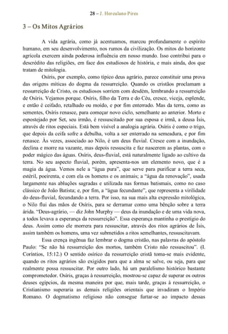 28 – J. Herculano Pires 
3 – Os Mitos Agrários 
A  vida  agrária,  como  já  acentuamos,  marcou  profundamente  o  espírito 
humano, em seu desenvolvimento, nos rumos da civilização. Os mitos do horizonte 
agrícola exercem ainda poderosa influência em nosso mundo. Isso contribui para o 
descrédito das religiões, em face dos estudiosos de história, e mais ainda, dos que 
tratam de mitologia. 
Osíris, por exemplo, como típico deus agrário, parece constituir uma prova 
das  origens  míticas  do  dogma  da  ressurreição.  Quando  os  cristãos  proclamam  a 
ressurreição de Cristo, os estudiosos sorriem com desdém, lembrando a ressurreição 
de Osíris. Vejamos porque. Osíris, filho da Terra e do Céu, cresce, viceja, esplende, 
e então é ceifado, retalhado ou moído, e por fim enterrado. Mas da terra, como as 
sementes, Osíris renasce, para começar novo ciclo, semelhante ao anterior. Morto e 
espostejado por Set, seu irmão, é ressuscitado por sua esposa e irmã, a deusa Ísis, 
através de ritos especiais. Está bem visível a analogia agrária. Osíris é como o trigo, 
que depois da ceifa sofre a debulha, volta a ser enterrado na semeadura, e por fim 
renasce. Às vezes, associado ao Nilo, é um deus fluvial. Cresce com a inundação, 
declina e morre na vazante, mas depois ressuscita e faz nascerem as plantas, com o 
poder mágico das águas. Osíris, deus­fluvial, está naturalmente ligado ao cultivo da 
terra.  No  seu  aspecto  fluvial,  porém,  apresenta­nos  um  elemento  novo,  que  é  a 
magia  da  água.  Vemos  nele  a  “água  pura”,  que  serve  para  purificar  a  terra  seca, 
estéril, poeirenta, e com ela os homens e os animais; a “água da renovação”, usada 
largamente nas abluções sagradas e utilizada nas formas batismais, como no caso 
clássico de João Batista; e, por fim, a “água fecundante”, que representa a virilidade 
do deus­fluvial, fecundando a terra. Por isso, na sua mais alta expressão mitológica, 
o  Nilo  flui  das  mãos  de  Osíris,  para  se  derramar  como  uma  bênção  sobre  a terra 
árida. “Deus­agrário, — diz John Murphy — deus da inundação e de uma vida nova, 
a todos levava a esperança da ressurreição”. Essa esperança mantinha o prestígio do 
deus.  Assim  como  ele  morrera  para ressuscitar, através  dos  ritos  agrários  de  Ísis, 
assim também os homens, uma vez submetidos a ritos semelhantes, ressuscitavam. 
Essa crença ingênua faz lembrar o dogma cristão, nas palavras do apóstolo 
Paulo:  “Se  não  há  ressurreição  dos  mortos,  também  Cristo  não  ressuscitou”.  (I. 
Coríntios,  15:12.)  O  sentido  osírico  da  ressurreição  cristã  toma­se  mais  evidente, 
quando os ritos agrários são  exigidos para que a alma se salve, ou seja, para que 
realmente  possa  ressuscitar.  Por  outro  lado,  há  um  paralelismo  histórico  bastante 
comprometedor. Osíris, graças à ressurreição, mostrou­se capaz de superar os outros 
deuses  egípcios,  da  mesma  maneira  por  que, mais  tarde, graças  à  ressurreição,  o 
Cristianismo  superaria  as  demais  religiões  orientais  que  invadiram  o  Império 
Romano.  O  dogmatismo  religioso  não  consegue  furtar­se  ao  impacto  dessas
 