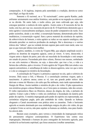 29 – O ESPÍRITO E O TEMPO 
comparações. A fé ingênua, imposta pela autoridade e a tradição, derrete­se como 
cera frágil, ao fogo da razão. 
Somente  a  fé  racional,  ou  a  “fé  raciocinada”,  como  queria  Kardec,  pode 
enfrentar serenamente essa análise histórica, sem perder­se na negação ou extraviar­ 
se  na  dúvida.  De  outro  lado,  a  razão  cética,  por  mais  cultivada  que  seja,  não 
consegue penetrar a essência do mito agrário. Assim como a fé necessita da luz da 
razão, esta luz, por sua vez, necessita do pavio da fé. O Espiritismo demonstra que o 
mito agrário é essencialmente analógico, nasce do poder comparativo da razão. Esse 
poder assimilou, desde a era tribal, a ressurreição humana, demonstrada pelos fatos 
mediúnicos, à ressurreição vegetal. Sem a prova material da existência do espírito, 
da sobrevivência do homem, o mito agrário se reduz ao seu aspecto analógico, não 
deixando perceber os motivos profundos da analogia. Daí a descrença e o sorriso 
irônico dos “sábios”, que na verdade deviam esperar para sorrir mais tarde, uma vez 
que os que riem por último riem melhor. 
Agrário, também, é o mito da Virgem­Mãe, que adquire amplitude social e 
política  na  doutrina  da  teogamia  egípcia,  como  já  vimos.  A  terra,  deusa­mãe,  é 
virgem antes e depois do parto, pois não sai maculada da fecundação e está sempre 
em estado de pureza. Fecundada pelo deus celeste, floresce nas messes, embalando 
no  seu  colo  materno  o  Messias,  ou  seja,  o  deus­solar,  que  traz  a  luz,  a  vida  e  a 
fartura das colheitas, após o inverno. O mito agrário da Virgem­Mãe tem ainda o seu 
aspecto astronômico, à semelhança de todos os deuses­agrários, uma vez que a terra 
e o céu se conjugam no mistério da fecundação. 
A constelação da Virgem é a primeira a aparecer no céu, após o solstício do 
inverno.  Dela  nasce  o  Sol,  o  Messias.  E  a  constelação  continua  virgem,  após  o 
nascimento.  A  palavra  messe,  como  se  vê,  tem  um  grande  poder  mítico:  dela 
derivam o nome do Messias e do culto que lhe atribuem, mais tarde representado na 
liturgia da Missa. Assim também o mistério do pão e do vinho. O pão representava 
nos mistérios gregos a deusa Demeter, ou a Ceres para os romanos, mãe dos cereais. 
O vinho representava Baco ou Dionísio, deuses da alegria, da vida, e portanto do 
espírito. Comer o pão e beber o vinho era simbolizar a fecundação da matéria pelo 
poder do espírito. A matéria impregnada pelo poder do espírito era representada, nas 
cerimônias  religiosas  pagãs,  pelo  pão  embebido  de  vinho.  Quando  os  hebreus 
chegaram  a  Canaã  encontraram  essa  prática  entre  os  cananitas.  Todo o  horizonte 
agrícola se mostra dominado por essa simbologia mágica do pão e do vinho, de que 
o próprio Cristo se serviu, não para sujeitar os homens ao símbolo, mas para ilustrá­ 
los através dele. 
Bastam esses exemplos, para vermos a intensidade da impregnação mítica 
do  pensamento  religioso  contemporâneo.  O  Espiritismo  luta  contra  essa 
impregnação, libertando o homem do peso  esmagador do horizonte agrícola, para 
conduzi­lo ao horizonte espiritual, que Jesus anunciou à mulher samaritana.
 
