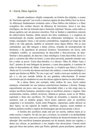 30 – J. Herculano Pires 
4 – Jeová, Deus Agrário 
Quando estudamos religião comparada, ou história das religiões, o exame 
do “horizonte agrícola” nos revela a natureza agrária do deus bíblico Iavé ou Jeová. 
As diferenças fundamentais existentes entre o Deus bíblico dos hebreus e  o Deus 
evangélico  dos  cristãos  decorre  da  diferença  de  horizontes.  Jeová  é  um  deus 
mitológico, em fase de transição para o horizonte espiritual. Nasceu, como todos os 
deuses agrários, por um processo sincrético. Nele se fundem a experiência concreta 
da  sobrevivência  humana,  obtida  através  dos  fatos  mediúnicos,  e  a  exigência  de 
racionalização  do  mundo,  manifestada  nas  elaborações  mitológicas.  Ao  mesmo 
tempo, concepções várias, e até mesmo contraditórias, originadas ao longo da vida 
tribal  e  da  vida  agrícola,  também  se  misturam  nessa  figura  bíblica.  Daí  as  suas 
contradições,  que  dão  margem  a  tantas  críticas,  oriundas  da  incompreensão  do 
fenômeno  e  da  ignorância  do  processo  histórico.  Encontramos  em  Jeová,  num 
verdadeiro  conflito,  as  características  de  deus­tribal  e  deus­universal,  de  deus­ 
familiar e deus­popular, de deus­lar e deus mitológico. Como deus­tribal, Jeová é o 
guia e o protetor das tribos de Israel, e como deus­universal, pretende estender suas 
leis  a  todos  os  povos.  Como  deus­familiar,  é  o  clássico “Deus  de  Abrão,  Isaac e 
Jacó”, protetor de uma linhagem de pastores, e como deus­popular, é o protetor de 
todos os descendentes de Abrão. Como deus­lar, é o Espírito que falava a Terá e a 
Abrão em Ur, à revelia dos deuses­nacionais dos caldeus, e como deus­mitológico, é 
aquele que declara na Bíblia “Eu sou o que sou”, tendo a terra por escabelo de seus 
pés  e  o  céu  por  morada  infinita  de  sua  grandeza  sobre­humana.  O  mesmo 
sincretismo que já estudamos no caso dos deuses egípcios aparece no deus hebraico. 
Se  a  deusa  Hator,  por  exemplo,  tinha  orelhas  de  vaca,  Jeová  ordena 
matanças,  misturando  em  sua  natureza  características humanas  e  divinas.  Protege 
especialmente  um povo,  uma raça,  com  ferocidade  tribal, e  se  não  exige  mais  os 
antigos sacrifícios humanos, entretanto exige os sacrifícios animais e vegetais. Suas 
monumentais  narinas,  embora  invisíveis,  dilatam­se  gulosas,  como  as  de  Moloc, 
aspirando  o  fumo  dos  sacrifícios.  No  Templo  de  Jerusalém,  à  maneira  do  que 
acontecia  com  os  templos  gregos,  havia  locais  especiais  para  os  sacrifícios 
sangrentos e  os incruentos. Assim como Pitágoras, vegetariano, podia oferecer ao 
deus  Apoio,  na  ara  especial  do  templo,  sacrifícios  vegetais,  assim  também  os 
hebreus podiam escolher a espécie de homenagens que deviam prestar a Jeová. 
A  história  dos  sacrifícios  ainda  está  por  ser  escrita,  embora  muito  já  se 
tenha escrito a respeito. No dia em que a tivermos, na extensão e na profundidade 
necessárias, veremos uma nova confirmação histórica do desenvolvimento da lei de 
adoração. Dos sacrifícios humanos passamos aos de animais, destes aos vegetais, e 
destes  aos  cilícios,  às  penitências  e  aos  simples  ritos  devocionais.  Correrá  muita 
água por baixo das pontes, antes que Paulo, apóstolo, possa proclamar, apoiado no
 
