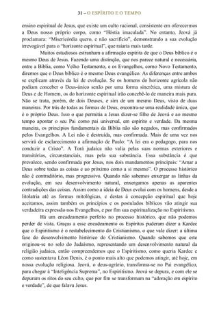 31 – O ESPÍRITO E O TEMPO 
ensino espiritual de Jesus, que existe um culto racional, consistente em oferecermos 
a  Deus  nosso  próprio  corpo,  como  “Hóstia  imaculada”.  No  entanto,  Jeová  já 
proclamara:  “Misericórdia  quero,  e  não  sacrifício”,  demonstrando  a  sua  evolução 
irrevogável para o “horizonte espiritual”, que raiaria mais tarde. 
Muitos estudiosos estranham a afirmação espírita de que o Deus bíblico é o 
mesmo Deus de Jesus. Fazendo uma distinção, que nos parece natural e necessária, 
entre a Bíblia, como Velho Testamento, e os Evangelhos, corno Novo Testamento, 
diremos que o Deus bíblico é o mesmo Deus evangélico. As diferenças entre ambos 
se  explicam  através  da  lei  de  evolução.  Se  os  homens  do  horizonte  agrícola  não 
podiam  conceber  o  Deus­único  senão  por  uma  forma  sincrética,  uma  mistura  de 
Deus e de Homem, os do horizonte espiritual irão concebê­lo de maneira mais pura. 
Não  se  trata,  porém,  de  dois  Deuses,  e  sim  de  um  mesmo  Deus,  visto  de  duas 
maneiras. Por trás de todas as formas de Deus, encontra­se uma realidade única, que 
é o próprio Deus. Isso o que permitia a Jesus dizer­se filho de Jeová e ao mesmo 
tempo  apontar  o  seu  Pai  como  pai  universal,  em  espírito  e  verdade.  Da  mesma 
maneira,  os  princípios  fundamentais  da  Bíblia não  são  negados,  mas  confirmados 
pelos  Evangelhos.  A  Lei  não  é  destruída,  mas  confirmada.  Mais  de  uma  vez  nos 
servirá  de  esclarecimento  a  afirmação  de  Paulo:  “A  lei  era  o  pedagogo,  para nos 
conduzir  a  Cristo”.  A  Torá  judaica  não  valia  pelas  suas  normas  exteriores  e 
transitórias,  circunstanciais,  mas  pela  sua  substância.  Essa  substância  é  que 
prevalece, sendo confirmada por Jesus, nos dois mandamentos principais: “Amar a 
Deus sobre todas as coisas e ao próximo como a si mesmo”. O processo histórico 
não  é  contraditório, mas  progressivo.  Quando não  sabemos  enxergar as  linhas  da 
evolução,  em  seu  desenvolvimento  natural,  enxergamos  apenas  as  aparentes 
contradições das coisas. Assim como a ideia de Deus evolui com os homens, desde a 
litolatria  até  as  formas  mitológicas,  e  destas  à  concepção  espiritual  que  hoje 
aceitamos,  assim  também  os  princípios  e  os  postulados  bíblicos  vão  atingir  sua 
verdadeira expressão nos Evangelhos, e por fim sua espiritualização no Espiritismo. 
Há  um  encadeamento  perfeito  no  processo  histórico,  que  não  podemos 
perder de vista. Graças a esse encadeamento os Espíritos puderam dizer a Kardec 
que o Espiritismo é o restabelecimento do Cristianismo, o que vale dizer: a última 
fase  do  desenvolvimento  histórico  do  Cristianismo.  Quando  sabemos  que  este 
originou­se  no  solo  do  Judaísmo,  representando  um  desenvolvimento  natural  da 
religião  judaica,  então  compreendemos  que  o  Espiritismo,  como  queria  Kardec  e 
como sustentava Léon Denis, é o ponto mais alto que podemos atingir, até hoje, em 
nossa  evolução  religiosa.  Jeová,  o  deus­agrário,  transforma­se  no  Pai  evangélico, 
para chegar à “Inteligência Suprema”, no Espiritismo. Jeová se depura, e com ele se 
depuram os ritos do seu culto, que por fim se transformam na “adoração em espírito 
e verdade”, de que falava Jesus.
 