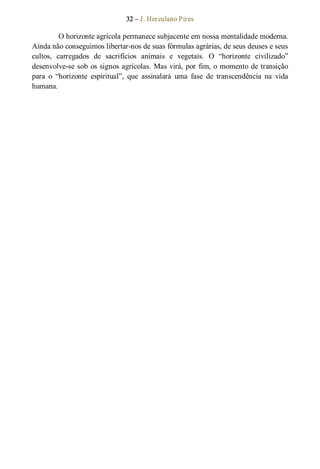 32 – J. Herculano Pires 
O horizonte agrícola permanece subjacente em nossa mentalidade moderna. 
Ainda não conseguimos libertar­nos de suas fórmulas agrárias, de seus deuses e seus 
cultos,  carregados  de  sacrifícios  animais  e  vegetais.  O  “horizonte  civilizado” 
desenvolve­se sob os signos agrícolas. Mas virá, por fim, o momento de transição 
para  o  “horizonte  espiritual”,  que  assinalará  uma  fase  de  transcendência  na  vida 
humana.
 
