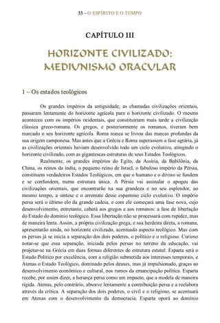 33 – O ESPÍRITO E O TEMPO 
CAPÍTULO III 
HORIZONTE CIVILIZADO:
MEDIUNISMO ORACULAR 
1 – Os estados teológicos 
Os  grandes  impérios  da  antiguidade,  as  chamadas  civilizações  orientais, 
passaram  lentamente  do  horizonte  agrícola  para  o  horizonte  civilizado.  O  mesmo 
aconteceu  com  os  impérios  ocidentais,  que  constituiriam  mais  tarde  a  civilização 
clássica  greco­romana.  Os  gregos,  e  posteriormente  os  romanos,  tiveram  bem 
marcado o seu horizonte agrícola. Roma nunca se livrou das marcas profundas da 
sua origem camponesa. Mas antes que a Grécia e Roma superassem a fase agrária, já 
as civilizações orientais haviam desenvolvido todo um ciclo evolutivo, atingindo o 
horizonte civilizado, com as gigantescas estruturas de seus Estados Teológicos. 
Realmente,  os  grandes  impérios  do  Egito,  da  Assíria,  da  Babilônia,  da 
China, os reinos da índia, o pequeno reino de Israel, o fabuloso império da Pérsia, 
constituem verdadeiros Estados Teológicos, em que o humano e o divino se fundem 
e  se  confundem,  numa  estrutura  única.  A  Pérsia  vai  assinalar  o  apogeu  das 
civilizações  orientais,  que  encontrarão  na  sua  grandeza  e  no  seu  esplendor,  ao 
mesmo  tempo,  a  síntese  e  o  arremate  desse  espantoso  ciclo  evolutivo.  O  império 
persa será o último elo da grande cadeia, e com ele começará uma fase nova, cujo 
desenvolvimento, entretanto, caberá aos gregos e aos romanos: a fase de libertação 
do Estado do domínio teológico. Essa libertação não se processará com rapidez, mas 
de maneira lenta. Assim, a própria civilização grega, e sua herdeira direta, a romana, 
apresentarão ainda, no horizonte civilizado, acentuado aspecto teológico. Mas com 
os persas já se inicia a separação dos dois poderes, o político e o religioso. Curioso 
notar­se  que  essa  separação,  iniciada  pelos  persas  no  terreno  da  educação,  vai 
projetar­se na Grécia em duas formas diferentes de estrutura estatal: Esparta será o 
Estado Político por excelência, com a religião submetida aos interesses temporais, e 
Atenas o Estado Teológico, dominado pelos deuses, mas já impulsionado, graças ao 
desenvolvimento econômico e cultural, nos rumos da emancipação política. Esparta 
recebe, por assim dizer, a herança persa como um impacto, que a modela de maneira 
rígida. Atenas, pelo contrário, absorve lentamente a contribuição persa e a reelabora 
através da crítica. A separação dos dois poderes, o civil e o religioso, se acentuará 
em  Atenas  com  o  desenvolvimento  da  democracia.  Esparta  oporá  ao  domínio
 