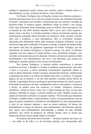 34 – J. Herculano Pires 
teológico a supremacia estatal. Atenas, pelo contrário, oporá a reflexão crítica e o 
individualismo, ou seja, os direitos do homem, como indivíduo. 
Os Estados Teológicos das civilizações orientais nos oferecem, portanto, o 
primeiro panorama desse novo ciclo da evolução humana, que chamamos horizonte 
civilizado. Analisando esses Estados, verificaremos que sua estrutura é herdada do 
horizonte  tribal.  O  monarca  egípcio,  babilônico,  hindu  ou  chinês,  é  um  cacique 
tribal, cujas dimensões foram aumentadas quase ao infinito. Suas prerrogativas são 
as  mesmas  da  vida  tribal:  domínio  absoluto  sobre o  povo,  que  o  deve  respeitar  e 
adorar, como a um deus. A evolução econômica e técnica do horizonte agrícola, que 
determinaram  acentuado  desenvolvimento  do  animismo,  darão  estrutura  racional, 
mais  sutil  e  complexa,  a  essas  prerrogativas.  Mas  as  civilizações  orientais, 
dominadas pelo absolutismo tribal, serão estruturas teológicas asfixiantes, em que 
não haverá lugar para o indivíduo. O homem civilizado, à maneira do homem­tribal, 
será  apenas  uma  peça  da  gigantesca  engrenagem  do  Estado  Teológico,  que  lhe 
determinará, de maneira irrevogável, as formas de pensar e de sentir. O estatismo 
espartano  será  uma  espécie  de  reação  política  a  esse  absolutismo  teológico,  mas 
servindo­se do mesmo processo de absorção. Somente a democracia ateniense abrirá 
possibilidades  a  um  individualismo,  tão  novo  e  tão  fascinante,  que  acabará  por 
embriagá­la, fazendo­a perder­se nos excessos do liberalismo. 
Nos  Estados  Teológicos,  a  estrutura  política  assemelha­se  à  estrutura 
metafísica ou divina. A Religião e o Estado se modelam reciprocamente, uma sobre 
o  outro,  e  vice­versa.  A  classe  sacerdotal,  racionalmente  organizada,  elabora  os 
mitos no plano intelectual, criando a teologia, estruturando ritualismo, estabelecendo 
a genealogia dos deuses e as formas de relações entre estes e os homens. A teogamia 
egípcia,  de  que  já  tratamos,  é  um  dos  mais  perfeitos  exemplos  dessas  formas  de 
relações: a genealogia divina se prolonga na genealogia humana dos faraós, graças à 
fecundação da rainha por um deus. Amalgamados assim os dois poderes, o temporal, 
o  divino,  na  própria  carne  dos  monarcas,  os  Estados  Teológicos  tornam­se 
monolíticos. Ainda na Grécia vemos isso: a  figura humana de Zeus, na sua corte 
olímpica, refletindo no espaço a estrutura política da nação. Murphy acentua esse 
aspecto do horizonte civilizado, da seguinte maneira: “No horizonte que chamamos 
civilizado, a religião reflete o sistema político e social: é em geral politeísta, com um 
grupo de deuses semelhante ao Senado de uma República ou, mais frequentemente, 
à  corte  de  um  monarca  supremo  e  mais  ou  menos  autocrata.  Os  deuses  são 
principalmente as forças da natureza, como anteriormente, sob horizonte agrícola, 
mas,  agora,  mais  profundamente  personalizadas  e  dotadas  de  uma  realidade 
dramática,  que  resulta  do  progresso  da  reflexão  mental,  entre  as  classes  que 
dispuseram de lazer nessas antigas nações civilizadas”. 
Os Espíritos presentes nesse horizonte — devemos acentuar, por nossa vez 
—  são  ainda  os  da  tribo  e  os  do  horizonte  agrícola,  mas  enriquecidos  pela
 