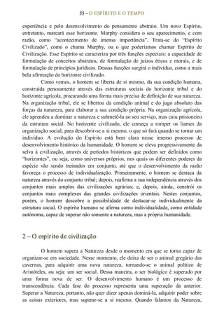 35 – O ESPÍRITO E O TEMPO 
experiência  e  pelo  desenvolvimento  do  pensamento  abstrato.  Um  novo  Espírito, 
entretanto,  marcará  esse  horizonte.  Murphy  considera  o  seu  aparecimento,  e  com 
razão,  como  “acontecimento  de  imensa  importância”.  Trata­se  do  “Espírito 
Civilizado”,  como  o  chama  Murphy,  ou  o  que  poderíamos  chamar  Espírito  de 
Civilização. Esse Espírito se caracteriza por três funções especiais: a capacidade de 
formulação  de  conceitos  abstratos,  de  formulação  de  juízos  éticos  e  morais,  e  de 
formulação de princípios jurídicos. Dessas funções surgirá o indivíduo, como a mais 
bela afirmação do horizonte civilizado. 
Como vemos, o homem se liberta de si mesmo, da sua condição humana, 
construída  penosamente  através  das  estruturas  sociais  do  horizonte  tribal  e  do 
horizonte agrícola, procurando uma forma mais precisa de definição de sua natureza. 
Na  organização  tribal,  ele  se  libertou  da  condição  animal e  do  jugo  absoluto  das 
forças da natureza, para elaborar a sua condição própria. Na organização agrícola, 
ele aprendeu a dominar a natureza e submetê­la ao seu serviço, mas caiu prisioneiro 
da  estrutura  social.  No  horizonte  civilizado,  ele  começa  a  romper  os  liames  da 
organização social, para descobrir­se a si mesmo, o que só fará quando se tornar um 
indivíduo.  A  evolução  do  Espírito  está  bem  clara  nesse  imenso  processo  de 
desenvolvimento histórico da humanidade. O homem se eleva progressivamente da 
selva  à  civilização,  através  de  períodos  históricos  que  podem  ser  definidos  como 
“horizontes”, ou seja, como universos próprios, nos quais os diferentes poderes da 
espécie  vão  sendo  treinados  em  conjunto,  até  que  o  desenvolvimento  da  razão 
favoreça  o  processo  de  individualização.  Primeiramente,  o  homem  se  destaca  da 
natureza através do conjunto tribal; depois, reafirma a sua independência através dos 
conjuntos  mais  amplos  das  civilizações  agrárias;  e,  depois,  ainda,  constrói  os 
conjuntos  mais  complexos  das  grandes  civilizações  orientais.  Nestes  conjuntos, 
porém,  o  homem  descobre  a  possibilidade  de  destacar­se  individualmente  da 
estrutura social. O espírito humano se afirma como individualidade, como entidade 
autônoma, capaz de superar não somente a natureza, mas a própria humanidade. 
2 – O espírito de civilização 
O homem supera a Natureza desde o momento em que se torna capaz de 
organizar­se em sociedade. Nesse momento, ele deixa de ser o animal gregário das 
cavernas,  para  adquirir  uma  nova  natureza,  tornando­se  o  animal  político  de 
Aristóteles, ou seja: um ser social. Dessa maneira, o ser biológico é superado por 
uma  forma  nova  de  ser.  O  desenvolvimento  humano  é  um  processo  de 
transcendência.  Cada  fase  do  processo  representa  uma  superação  da  anterior. 
Superar a Natureza, portanto, não quer dizer apenas dominá­la, adquirir poder sobre 
as  coisas  exteriores,  mas  superar­se  a  si  mesmo.  Quando  falamos  da  Natureza,
 