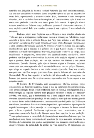 36 – J. Herculano Pires 
referimo­nos, em geral, ao binômio Homem­Natureza, que é um contraste dialético. 
De um lado colocamos  o  Homem, como um poder oposto ao que se encontra do 
outro  lado,  representando  o  mundo  exterior.  Essa,  entretanto,  é  uma  concepção 
simplista, pois a verdade é bem mais complexa. O Homem não se opõe à Natureza 
como  uma  potência  contrária,  mas  como  parte  dela  mesma.  A  oposição  não  é 
externa, mas interna. Pelo seu corpo, o Homem pertence à rés extensa cartesiana, é 
uma  espécie  animal.  Pelo  seu  espírito,  pertence  à rés cogitans,  é  uma  substância 
pensante. 
Podemos  dizer,  com  Espinosa,  que  o  Homem  é  uma  simples  afecção  do 
Todo, em que se conjugam as modalidades extensa e pensante da Substância, o que 
equivale  a  dizer,  com  o  apóstolo  Paulo,  que  “em  Deus  estamos  e  em  Deus  nos 
movemos”. À Natureza Universal, portanto, devemos opor a Natureza Humana, que 
é uma simples diferenciação daquela. O processo evolutivo explica essa oposição, 
mostrando­nos  que  a  matéria  e  o  espírito,  ou  o  que  Kardec  chama  o  princípio 
material e o princípio inteligente do Universo, modificam­se através do tempo. Essa 
modificação  é  progressiva,  assinalando  um  desenvolvimento  qualitativo,  como 
podemos verificar pela evolução física do planeta e das espécies vegetais e animais 
que  o  povoam.  Esta  evolução,  por  sua  vez,  encontra  no  Homem  o  seu  ponto 
culminante.  Quando  dizemos,  pois,  que  o  Homem  supera  a  Natureza,  podemos 
acrescentar que essa superação não é apenas do Homem, mas da própria Natureza, 
que  atinge  na  espécie  humana  a  sua  mais  elevada  expressão.  Isso  nos  permite 
compreender,  também,  o  que  queremos  dizer,  quando  falamos  da  superação  da 
Humanidade. Nessa fase superior, a evolução está alcançando um novo plano, e o 
homem que avança além da craveira comum, superando a sua época, supera a sua 
própria espécie. 
O  Espírito  de  Civilização,  cujo  aparecimento  Murphy  assinala  como 
consequência do horizonte agrícola, marca a fase de superação do animal­político, 
com a transformação do ser­social do Homem num ser­moral, e consequentemente a 
transformação  da  espécie  humana  num  processo  histórico.  Simone  de  Beauvoir 
adverte,  com  razão,  que  a  humanidade  não  é  uma  espécie,  mas  um  devir.  Não 
obstante, devemos acentuar que ela já foi uma espécie, e que por isso mesmo guarda 
as marcas da sua animalidade ancestral. As características do Espírito de Civilização 
constituem os carismas dessa transformação profunda, que assinalam a passagem da 
espécie humana para o devir, ou seja, do concreto para o abstrato, da forma animal 
para  a  forma  espiritual.  Analisemos  rapidamente  essas  características,  que  se 
apresentam  como  três  funções  do  Homem  numa  fase  superior  da  sua  evolução. 
Temos primeiramente a capacidade de formulação de conceitos abstratos, que é o 
resultado de uma longa evolução da rés cogitans, da coisa pensante cartesiana. A 
História  da  Matemática nos  ajuda a  compreender  esse  processo,  mostrando­nos  o 
desenvolvimento  da  capacidade  de  contar,  na  vida  primitiva.  O  pensamento  do
 