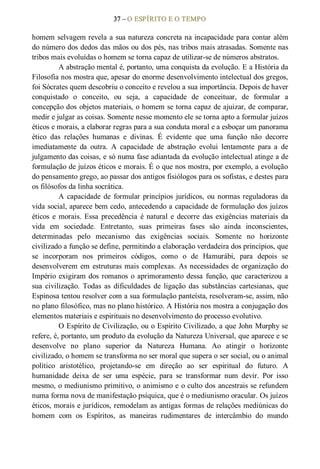37 – O ESPÍRITO E O TEMPO 
homem selvagem revela a sua natureza concreta na incapacidade para contar além 
do número dos dedos das mãos ou dos pés, nas tribos mais atrasadas. Somente nas 
tribos mais evoluídas o homem se torna capaz de utilizar­se de números abstratos. 
A abstração mental é, portanto, uma conquista da evolução. E a História da 
Filosofia nos mostra que, apesar do enorme desenvolvimento intelectual dos gregos, 
foi Sócrates quem descobriu o conceito e revelou a sua importância. Depois de haver 
conquistado  o  conceito,  ou  seja,  a  capacidade  de  conceituar,  de  formular  a 
concepção dos objetos materiais, o homem se torna capaz de ajuizar, de comparar, 
medir e julgar as coisas. Somente nesse momento ele se torna apto a formular juízos 
éticos e morais, a elaborar regras para a sua conduta moral e a esboçar um panorama 
ético  das  relações  humanas  e  divinas.  É  evidente  que  uma  função  não  decorre 
imediatamente  da  outra.  A  capacidade  de  abstração  evolui  lentamente  para  a  de 
julgamento das coisas, e só numa fase adiantada da evolução intelectual atinge a de 
formulação de juízos éticos e morais. É o que nos mostra, por exemplo, a evolução 
do pensamento grego, ao passar dos antigos fisiólogos para os sofistas, e destes para 
os filósofos da linha socrática. 
A  capacidade  de  formular  princípios  jurídicos,  ou normas reguladoras  da 
vida social, aparece bem cedo, antecedendo a capacidade de formulação dos juízos 
éticos  e  morais. Essa  precedência  é natural  e  decorre  das exigências materiais  da 
vida  em  sociedade.  Entretanto,  suas  primeiras  fases  são  ainda  inconscientes, 
determinadas  pelo  mecanismo  das  exigências  sociais.  Somente  no  horizonte 
civilizado a função se define, permitindo a elaboração verdadeira dos princípios, que 
se  incorporam  nos  primeiros  códigos,  como  o  de  Hamurábi,  para  depois  se 
desenvolverem em estruturas mais complexas. As necessidades de organização do 
Império exigiram dos romanos o aprimoramento dessa  função, que  caracterizou a 
sua  civilização.  Todas  as  dificuldades  de  ligação  das  substâncias  cartesianas,  que 
Espinosa tentou resolver com a sua formulação panteísta, resolveram­se, assim, não 
no plano filosófico, mas no plano histórico. A História nos mostra a conjugação dos 
elementos materiais e espirituais no desenvolvimento do processo evolutivo. 
O Espírito de Civilização, ou o Espírito Civilizado, a que John Murphy se 
refere, é, portanto, um produto da evolução da Natureza Universal, que aparece e se 
desenvolve  no  plano  superior  da  Natureza  Humana.  Ao  atingir  o  horizonte 
civilizado, o homem se transforma no ser moral que supera o ser social, ou o animal 
político  aristotélico,  projetando­se  em  direção  ao  ser  espiritual  do  futuro.  A 
humanidade  deixa  de  ser  uma  espécie,  para  se  transformar  num  devir.  Por  isso 
mesmo, o mediunismo primitivo, o animismo e o culto dos ancestrais se refundem 
numa forma nova de manifestação psíquica, que é o mediunismo oracular. Os juízos 
éticos, morais e jurídicos, remodelam as antigas formas de relações mediúnicas do 
homem  com  os  Espíritos,  as  maneiras  rudimentares  de  intercâmbio  do  mundo
 
