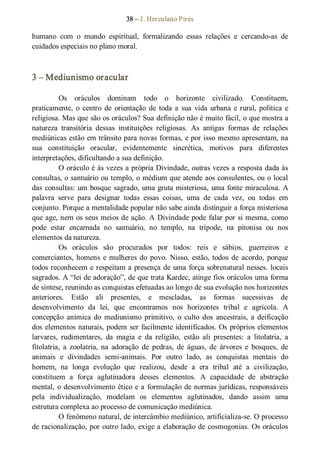 38 – J. Herculano Pires 
humano  com  o  mundo  espiritual,  formalizando  essas  relações  e  cercando­as  de 
cuidados especiais no plano moral. 
3 – Mediunismo oracular 
Os  oráculos  dominam  todo  o  horizonte  civilizado.  Constituem, 
praticamente,  o  centro  de  orientação  de  toda a  sua  vida  urbana  e rural,  política  e 
religiosa. Mas que são os oráculos? Sua definição não é muito fácil, o que mostra a 
natureza  transitória  dessas  instituições  religiosas.  As  antigas  formas  de  relações 
mediúnicas estão em trânsito para novas formas, e por isso mesmo apresentam, na 
sua  constituição  oracular,  evidentemente  sincrética,  motivos  para  diferentes 
interpretações, dificultando a sua definição. 
O oráculo é às vezes a própria Divindade, outras vezes a resposta dada às 
consultas, o santuário ou templo, o médium que atende aos consulentes, ou o local 
das consultas: um bosque sagrado, uma gruta misteriosa, uma fonte miraculosa. A 
palavra  serve  para  designar  todas  essas  coisas,  uma  de  cada  vez,  ou  todas  em 
conjunto. Porque a mentalidade popular não sabe ainda distinguir a força misteriosa 
que age, nem os seus meios de ação. A Divindade pode falar por si mesma, como 
pode  estar  encarnada  no  santuário,  no  templo,  na  trípode,  na  pitonisa  ou  nos 
elementos da natureza. 
Os  oráculos  são  procurados  por  todos:  reis  e  sábios,  guerreiros  e 
comerciantes, homens e mulheres do povo. Nisso, estão, todos de acordo, porque 
todos reconhecem e respeitam a presença de uma força sobrenatural nesses. locais 
sagrados. A “lei de adoração”, de que trata Kardec, atinge fios oráculos uma forma 
de síntese, reunindo as conquistas efetuadas ao longo de sua evolução nos horizontes 
anteriores.  Estão  ali  presentes,  e  mescladas,  as  formas  sucessivas  de 
desenvolvimento  da  lei,  que  encontramos  nos  horizontes  tribal  e  agrícola.  A 
concepção  anímica do  mediunismo  primitivo,  o  culto  dos  ancestrais, a  deificação 
dos elementos naturais, podem ser facilmente identificados. Os próprios elementos 
larvares,  rudimentares,  da  magia  e  da  religião,  estão  ali  presentes:  a  litolatria,  a 
fitolatria,  a  zoolatria,  na  adoração  de  pedras,  de  águas,  de  árvores  e  bosques,  de 
animais  e  divindades  semi­animais.  Por  outro  lado,  as  conquistas  mentais  do 
homem,  na  longa  evolução  que  realizou,  desde  a  era  tribal  até  a  civilização, 
constituem  a  força  aglutinadora  desses  elementos.  A  capacidade  de  abstração 
mental, o desenvolvimento ético e a formulação de normas jurídicas, responsáveis 
pela  individualização,  modelam  os  elementos  aglutinados,  dando  assim  uma 
estrutura complexa ao processo de comunicação mediúnica. 
O fenômeno natural, de intercâmbio mediúnico, artificializa­se. O processo 
de racionalização, por outro lado, exige a elaboração de cosmogonias. Os oráculos
 