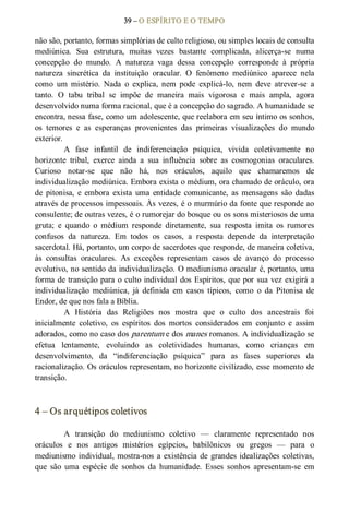 39 – O ESPÍRITO E O TEMPO 
não são, portanto, formas simplórias de culto religioso, ou simples locais de consulta 
mediúnica.  Sua  estrutura,  muitas  vezes  bastante  complicada,  alicerça­se  numa 
concepção  do  mundo.  A  natureza  vaga  dessa  concepção  corresponde  à  própria 
natureza  sincrética  da  instituição  oracular.  O  fenômeno  mediúnico  aparece  nela 
como  um  mistério.  Nada  o  explica,  nem  pode  explicá­lo,  nem  deve  atrever­se  a 
tanto.  O  tabu  tribal  se  impõe  de  maneira  mais  vigorosa  e  mais  ampla,  agora 
desenvolvido numa forma racional, que é a concepção do sagrado. A humanidade se 
encontra, nessa fase, como um adolescente, que reelabora em seu íntimo os sonhos, 
os  temores  e  as  esperanças  provenientes  das  primeiras  visualizações  do  mundo 
exterior. 
A  fase  infantil  de  indiferenciação  psíquica,  vivida  coletivamente  no 
horizonte  tribal,  exerce  ainda  a  sua  influência  sobre  as  cosmogonias  oraculares. 
Curioso  notar­se  que  não  há,  nos  oráculos,  aquilo  que  chamaremos  de 
individualização mediúnica. Embora exista o médium, ora chamado de oráculo, ora 
de  pitonisa,  e  embora  exista  uma  entidade  comunicante,  as  mensagens  são  dadas 
através de processos impessoais. Às vezes, é o murmúrio da fonte que responde ao 
consulente; de outras vezes, é o rumorejar do bosque ou os sons misteriosos de uma 
gruta;  e  quando  o  médium  responde  diretamente,  sua  resposta  imita  os  rumores 
confusos  da  natureza.  Em  todos  os  casos,  a  resposta  depende  da  interpretação 
sacerdotal. Há, portanto, um corpo de sacerdotes que responde, de maneira coletiva, 
às  consultas  oraculares.  As  exceções  representam  casos  de  avanço  do  processo 
evolutivo, no sentido da individualização. O mediunismo oracular é, portanto, uma 
forma de transição para o culto individual dos Espíritos, que por sua vez exigirá a 
individualização  mediúnica,  já  definida  em  casos  típicos,  como  o  da  Pitonisa  de 
Endor, de que nos fala a Bíblia. 
A  História  das  Religiões  nos  mostra  que  o  culto  dos  ancestrais  foi 
inicialmente  coletivo,  os  espíritos  dos  mortos  considerados  em  conjunto  e  assim 
adorados, como no caso dos parentum e dos manes romanos. A individualização se 
efetua  lentamente,  evoluindo  as  coletividades  humanas,  como  crianças  em 
desenvolvimento,  da  “indiferenciação  psíquica”  para  as  fases  superiores  da 
racionalização. Os oráculos representam, no horizonte civilizado, esse momento de 
transição. 
4 – Os arquétipos coletivos 
A  transição  do  mediunismo  coletivo  —  claramente  representado  nos 
oráculos  e  nos  antigos  mistérios  egípcios,  babilônicos  ou  gregos  —  para  o 
mediunismo individual, mostra­nos a existência de grandes idealizações  coletivas, 
que  são  uma  espécie  de  sonhos  da  humanidade.  Esses  sonhos  apresentam­se  em
 