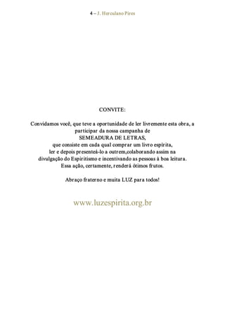 4 – J. Herculano Pires 
CONVITE: 
Convidamos você, que teve a oportunidade de ler livremente esta obra, a 
participar da nossa campanha de 
SEMEADURA DE LETRAS, 
que consiste em cada qual comprar um livro espírita, 
ler e depois presenteá­lo a outrem,colaborando assim na 
divulgação do Espiritismo e incentivando as pessoas à boa leitura. 
Essa ação, certamente, renderá ótimos frutos. 
Abraço fraterno e muita LUZ para todos! 
www.luzespirita.org.br
 