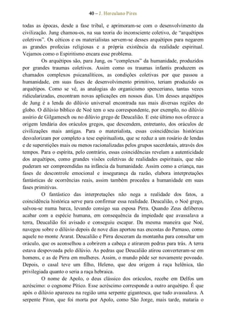 40 – J. Herculano Pires 
todas  as  épocas,  desde  a  fase  tribal,  e  aprimoram­se  com  o  desenvolvimento  da 
civilização. Jung chamou­os, na sua teoria do inconsciente coletivo, de “arquétipos 
coletivos”. Os céticos e os materialistas servem­se desses arquétipos para negarem 
as  grandes  profecias  religiosas  e  a  própria  existência  da  realidade  espiritual. 
Vejamos como o Espiritismo encara esse problema. 
Os arquétipos são, para Jung, os “complexos” da humanidade, produzidos 
por  grandes  traumas  coletivos.  Assim  como  os  traumas  infantis  produzem  os 
chamados  complexos  psicanalíticos,  as  condições  coletivas  por  que  passou  a 
humanidade,  em  suas  fases  de  desenvolvimento  primitivo,  teriam  produzido  os 
arquétipos.  Como  se  vê,  as  analogias  do  organicismo  spenceriano,  tantas  vezes 
ridicularizadas, encontram novas aplicações em nossos dias. Um desses arquétipos 
de  Jung  é  a  lenda  do  dilúvio  universal  encontrada  nas  mais  diversas  regiões  do 
globo. O dilúvio bíblico de Noé tem o seu correspondente, por exemplo, no dilúvio 
assírio de Gilgamesch ou no dilúvio grego de Deucalião. E este último nos oferece a 
origem  lendária  dos  oráculos  gregos,  que  descendem,  entretanto,  dos  oráculos  de 
civilizações  mais  antigas.  Para  o  materialista,  essas  coincidências  históricas 
desvalorizam por completo a tese espiritualista, que se reduz a um rosário de lendas 
e de superstições mais ou menos racionalizadas pelos grupos sacerdotais, através dos 
tempos. Para o espírita, pelo contrário, essas coincidências revelam a autenticidade 
dos  arquétipos,  como  grandes  visões  coletivas  de  realidades  espirituais,  que  não 
puderam ser compreendidas na infância da humanidade. Assim como a criança, nas 
fases  de  descontrole  emocional  e  insegurança  da  razão,  elabora  interpretações 
fantásticas  de  ocorrências  reais,  assim  também  procedeu  a  humanidade  em  suas 
fases primitivas. 
O  fantástico  das  interpretações  não  nega  a  realidade  dos  fatos,  a 
coincidência histórica serve para confirmar essa realidade. Deucalião, o Noé grego, 
salvou­se  numa  barca,  levando  consigo  sua  esposa  Pirra.  Quando  Zeus  deliberou 
acabar  com  a  espécie  humana,  em  consequência  da  impiedade  que  avassalava  a 
terra,  Deucalião  foi  avisado  e  conseguiu  escapar.  Da  mesma  maneira  que  Noé, 
navegou sobre o dilúvio depois de nove dias aportou nas encostas do Parnaso, como 
aquele no monte Ararat. Deucalião e Pirra desceram da montanha para consultar um 
oráculo, que os aconselhou a cobrirem a cabeça e atirarem pedras para trás. A terra 
estava despovoada pelo dilúvio. As pedras que Deucalião atirou converteram­se em 
homens, e as de Pirra em mulheres. Assim, o mundo pôde ser novamente povoado. 
Depois,  o  casal  teve  um  filho,  Heleno,  que  deu  origem  à  raça  helênica,  tão 
privilegiada quanto o seria a raça hebraica. 
O  nome  de  Apolo,  o  deus  clássico  dos  oráculos,  recebe  em  Delfos  um 
acréscimo: o cognome Pítico. Esse acréscimo corresponde a outro arquétipo. É que 
após o dilúvio apareceu na região uma serpente gigantesca, que tudo avassalava. A 
serpente  Piton,  que  foi  morta  por  Apolo,  como  São  Jorge,  mais  tarde,  mataria  o
 