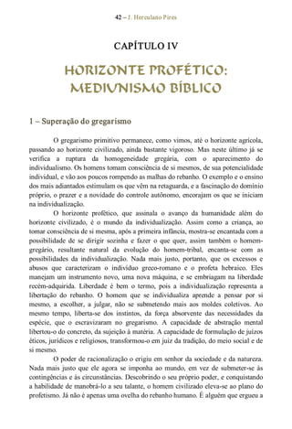 42 – J. Herculano Pires 
CAPÍTULO IV 
HORIZONTE PROFÉTICO:
MEDIUNISMO BÍBLICO 
1 – Superação do gregarismo 
O gregarismo primitivo permanece, como vimos, até o horizonte agrícola, 
passando ao horizonte civilizado, ainda bastante vigoroso.  Mas neste último já se 
verifica  a  ruptura  da  homogeneidade  gregária,  com  o  aparecimento  do 
individualismo. Os homens tomam consciência de si mesmos, de sua potencialidade 
individual, e vão aos poucos rompendo as malhas do rebanho. O exemplo e o ensino 
dos mais adiantados estimulam os que vêm na retaguarda, e a fascinação do domínio 
próprio, o prazer e a novidade do controle autônomo, encorajam os que se iniciam 
na individualização. 
O  horizonte  profético,  que  assinala  o  avanço  da  humanidade  além  do 
horizonte  civilizado,  é  o  mundo  da  individualização.  Assim  como  a  criança,  ao 
tomar consciência de si mesma, após a primeira infância, mostra­se encantada com a 
possibilidade  de  se  dirigir  sozinha  e  fazer  o  que  quer,  assim  também  o  homem­ 
gregário,  resultante  natural  da  evolução  do  homem­tribal,  encanta­se  com  as 
possibilidades  da  individualização.  Nada  mais  justo,  portanto,  que  os  excessos  e 
abusos  que  caracterizam  o  indivíduo  greco­romano  e  o  profeta  hebraico.  Eles 
manejam um instrumento novo, uma nova máquina, e se embriagam na liberdade 
recém­adquirida.  Liberdade  é  bem  o  termo,  pois  a  individualização  representa  a 
libertação  do  rebanho.  O  homem  que  se  individualiza  aprende  a  pensar  por  si 
mesmo,  a  escolher,  a  julgar,  não  se  submetendo  mais  aos  moldes  coletivos.  Ao 
mesmo  tempo,  liberta­se  dos  instintos,  da  força  absorvente  das  necessidades  da 
espécie,  que  o  escravizaram  no  gregarismo.  A  capacidade  de  abstração  mental 
libertou­o do concreto, da sujeição à matéria. A capacidade de formulação de juízos 
éticos, jurídicos e religiosos, transformou­o em juiz da tradição, do meio social e de 
si mesmo. 
O poder de racionalização o erigiu em senhor da sociedade e da natureza. 
Nada mais  justo  que  ele  agora  se  imponha  ao  mundo,  em  vez  de  submeter­se  às 
contingências e às circunstâncias. Descobrindo o seu próprio poder, e conquistando 
a habilidade de manobrá­lo a seu talante, o homem civilizado eleva­se ao plano do 
profetismo. Já não é apenas uma ovelha do rebanho humano. É alguém que ergueu a
 