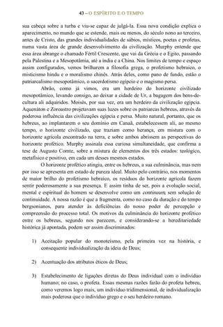 43 – O ESPÍRITO E O TEMPO 
sua cabeça sobre a turba e viu­se capaz de julgá­la. Essa nova condição explica o 
aparecimento, no mundo que se estende, mais ou menos, do século nono ao terceiro, 
antes de Cristo, das grandes individualidades de sábios, místicos, poetas e profetas, 
numa  vasta  área  de  grande  desenvolvimento  da  civilização.  Murphy  entende  que 
essa área abrange o chamado Fértil Crescente, que vai da Grécia e o Egito, passando 
pela Palestina e a Mesopotâmia, até a índia e a China. Nos limites de tempo e espaço 
assim  configurados,  vemos  brilharem  a  filosofia  grega,  o  profetismo  hebraico,  o 
misticismo hindu e o moralismo chinês. Atrás deles, como pano de fundo, estão o 
patriarcalismo mesopotâmico, o sacerdotismo egípcio e o magismo persa. 
Abrão,  como  já  vimos,  era  um  herdeiro  do  horizonte  civilizado 
mesopotâmico, levando consigo, ao deixar a cidade de Ur, a bagagem dos bens­de­ 
cultura ali adquiridos. Moisés, por sua vez, era um herdeiro da civilização egípcia. 
Aquenáton e Zoroastro projetavam suas luzes sobre os patriarcas hebreus, através da 
poderosa influência das civilizações egípcia e persa. Muito natural, portanto, que os 
hebreus, ao implantarem o seu domínio em Canaã, estabelecessem ali, ao mesmo 
tempo,  o  horizonte  civilizado,  que  traziam  como  herança,  em  mistura  com  o 
horizonte agrícola encontrado na terra, e sobre ambos abrissem as perspectivas do 
horizonte  profético.  Murphy  assinala  essa  curiosa  simultaneidade,  que  confirma  a 
tese de Augusto Comte, sobre a mistura de elementos dos três estados: teológico, 
metafísico e positivo, em cada um desses mesmos estados. 
O horizonte profético atingiu, entre os hebreus, a sua culminância, mas nem 
por isso se apresenta em estado de pureza ideal. Muito pelo contrário, nos momentos 
de  maior  brilho  do  profetismo  hebraico,  os  resíduos  do  horizonte  agrícola  fazem 
sentir poderosamente a sua presença. E assim tinha de ser, pois a evolução social, 
mental e espiritual do homem se desenvolve como um continuum, sem solução de 
continuidade. A nossa razão é que a fragmenta, como no caso da duração e do tempo 
bergsonianos,  para  atender  às  deficiências  do  nosso  poder  de  percepção  e 
compreensão do processo total. Os motivos da culminância do horizonte profético 
entre  os  hebreus,  segundo  nos  parecem,  e  considerando­se  a  hereditariedade 
histórica já apontada, podem ser assim discriminados: 
1)  Aceitação  popular  do  monoteísmo,  pela  primeira  vez  na  história,  e 
consequente individualização da ideia de Deus; 
2)  Acentuação dos atributos éticos de Deus; 
3)  Estabelecimento  de  ligações  diretas  do  Deus  individual  com  o  indivíduo 
humano; no caso, o profeta. Essas mesmas razões farão do profeta hebreu, 
como veremos logo mais, um indivíduo tridimensional, de individualização 
mais poderosa que o indivíduo grego e o seu herdeiro romano.
 
