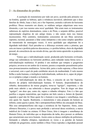 44 – J. Herculano Pires 
2 – As dimensões do profeta 
A aceitação do monoteísmo por todo um povo, acorrida pela primeira vez 
na história, quando os hebreus, após a relutância inevitável, admitiram que o deus 
familiar de Abrão, Isaac e Jacó, era o Ser Supremo, assinala o advento do horizonte 
profético.  Desse  momento  em  diante,  os  médiuns  antigos  adquiriram  uma  nova 
dimensão, e por isso mesmo uma nova' qualidade. Não eram mais os instrumentos 
submissos de espíritos dominadores, como o de Piton, a serpente délfica, possível 
representação  alegórica  de  um  antigo  tirano,  e  não  caíam  mais  nos  transes 
inconscientes.  Pelo  contrário,  instrumentos  conscientes  de  um  Deus  universal, 
supremo, racional, passaram a falar como intérpretes e não como simples aparelhos 
de  transmissão  de  mensagens  vocais.  A  nova  qualidade  que  adquiriram  foi  a 
dignidade  individual.  Fácil  perceber­se  a  diferença  existente  entre  a  pitonisa,  que 
caía em transe e proferia palavras desconexas, e o profeta hebreu, cheio de dignidade 
pessoal, de consciência da sua missão divina, que não temia apostrofar os poderosos 
do tempo. 
Vemos que a individualização social, produzida pelo horizonte civilizado, 
atinge sua culminância no horizonte profético, para redundar numa forma nova: a 
individualização  mediúnica.  O  profeta  é  um  médium  que  rompeu  o  gregarismo 
psíquico, arvorou­se em senhor de si mesmo, passou a responder pessoalmente pelos 
seus pronunciamentos mediúnicos. Acima dele, paira a razão suprema, o Deus único 
e universal, com o qual ele pode confabular através da mediunidade. E nele mesmo 
brilha a razão humana, a inteligência individualizada, senhora de si, capaz de julgar­ 
se a si própria e julgar o mundo e os homens. 
A  individualização  da  ideia  de  Deus,  o  conceito  de  um  Ser  Supremo, 
decorre  da  própria  individualização  humana.  O  homem,  desprendendo­se  do 
rebanho,  destacando­se  da  massa  gregária,  torna­se  “egrégio”,  importante,  e  não 
pode  mais  admitir  a  sua  submissão  a  deuses  gregários.  Tem  de  eleger  um  deus 
“egrégio”,  um  deus  que,  como  ele,  supere  o  rebanho  olímpico.  Este  é  o  fato  que 
justifica o engano materialista, que inspirou um belo soneto a Antero de Quental, 
segundo o qual não foi Deus quem fez o homem à sua imagem e semelhança, mas 
este  quem  fez  Aquele.  Realmente,  o  monoteísmo  é  uma  projeção  do  homem  ao 
infinito, como queria o poeta. Daí o antropomorfismo bíblico da concepção de Deus. 
Mas  esse  antropomorfismo  não  nega  a  existência  do  Ser  Supremo.  Antes,  como 
afirmava Descartes, é a prova mais profunda e universal dessa existência, a marca 
indelével do Criador na criatura. O Deus Único, feito à imagem e semelhança do 
Homem Único, do indivíduo que se desprendeu da turba, deve possuir os atributos 
que caracterizam esse novo homem. Assim como os deuses múltiplos do politeísmo, 
formando  o  rebanho  olímpico,  reproduzem  os  vícios  e  as  paixões  do  homem 
múltiplo do gregarismo, assim também o Deus Único reproduz a dignidade pessoal
 