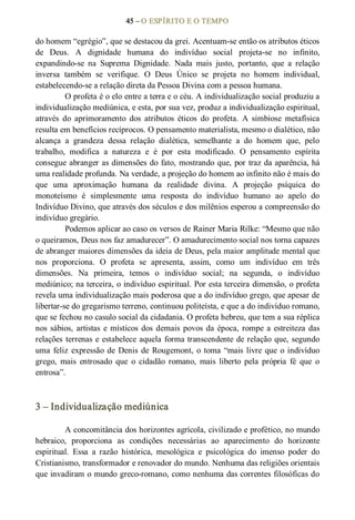45 – O ESPÍRITO E O TEMPO 
do homem “egrégio”, que se destacou da grei. Acentuam­se então os atributos éticos 
de  Deus.  A  dignidade  humana  do  indivíduo  social  projeta­se  no  infinito, 
expandindo­se  na  Suprema  Dignidade.  Nada  mais  justo,  portanto,  que  a  relação 
inversa  também  se  verifique.  O  Deus  Único  se  projeta  no  homem  individual, 
estabelecendo­se a relação direta da Pessoa Divina com a pessoa humana. 
O profeta é o elo entre a terra e o céu. A individualização social produziu a 
individualização mediúnica, e esta, por sua vez, produz a individualização espiritual, 
através  do  aprimoramento  dos  atributos  éticos  do  profeta.  A  simbiose  metafísica 
resulta em benefícios recíprocos. O pensamento materialista, mesmo o dialético, não 
alcança  a  grandeza  dessa  relação  dialética,  semelhante  a  do  homem  que,  pelo 
trabalho,  modifica  a  natureza  e  é  por  esta  modificado.  O  pensamento  espírita 
consegue abranger as dimensões do fato, mostrando que, por traz da aparência, há 
uma realidade profunda. Na verdade, a projeção do homem ao infinito não é mais do 
que  uma  aproximação  humana  da  realidade  divina.  A  projeção  psíquica  do 
monoteísmo  é  simplesmente  uma  resposta  do  indivíduo  humano  ao  apelo  do 
Indivíduo Divino, que através dos séculos e dos milênios esperou a compreensão do 
indivíduo gregário. 
Podemos aplicar ao caso os versos de Rainer Maria Rilke: “Mesmo que não 
o queiramos, Deus nos faz amadurecer”. O amadurecimento social nos torna capazes 
de abranger maiores dimensões da ideia de Deus, pela maior amplitude mental que 
nos  proporciona.  O  profeta  se  apresenta,  assim,  como  um  indivíduo  em  três 
dimensões.  Na  primeira,  temos  o  indivíduo  social;  na  segunda,  o  indivíduo 
mediúnico; na terceira, o indivíduo espiritual. Por esta terceira dimensão, o profeta 
revela uma individualização mais poderosa que a do indivíduo grego, que apesar de 
libertar­se do gregarismo terreno, continuou politeísta, e que a do indivíduo romano, 
que se fechou no casulo social da cidadania. O profeta hebreu, que tem a sua réplica 
nos sábios, artistas e místicos dos demais povos da época, rompe a estreiteza das 
relações terrenas e estabelece aquela forma transcendente de relação que, segundo 
uma feliz expressão de Denis de Rougemont, o toma “mais livre que o indivíduo 
grego,  mais  entrosado  que  o  cidadão  romano,  mais  liberto  pela  própria  fé  que  o 
entrosa”. 
3 – Individualização mediúnica 
A concomitância dos horizontes agrícola, civilizado e profético, no mundo 
hebraico,  proporciona  as  condições  necessárias  ao  aparecimento  do  horizonte 
espiritual.  Essa  a  razão  histórica,  mesológica  e  psicológica  do  imenso  poder  do 
Cristianismo, transformador e renovador do mundo. Nenhuma das religiões orientais 
que invadiram o mundo greco­romano, como nenhuma das correntes filosóficas do
 