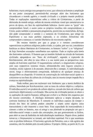 46 – J. Herculano Pires 
helenismo, trazia consigo essa perspectiva nova, que oferecia ao homem a ampliação 
do  seu  poder  conceptual,  permitindo­lhe  enxergar  além  dos  horizontes  que 
circundavam  o  mundo  agrário,  o  mundo  civilizado  e  o  próprio  mundo  profético. 
Todas  as  explicações  materialistas  sobre  a  vitória  do  Cristianismo,  a  partir  da 
derrocada do mundo antigo, sofrem da mesma estreiteza visual que caracterizava os 
povos da época, em  face da espiritualidade hebraica. Assim como  os  “goyn” não 
compreendiam  Israel,  e  assim  como  os  próprios  israelitas  não  compreenderam  o 
Cristo, assim também o pensamento pragmatista, positivista ou materialista, de hoje, 
não  pode  compreender  o  sentido  e  a  natureza  do  Cristianismo,  que  atinge  no 
Espiritismo  a  sua  mais  perfeita  expressão,  e  os  cristãos  formalistas  não 
compreendem a natureza e o sentido libertários do movimento espírita. 
Da  mesma  maneira  por  que  o  grego  e  o  romano  consideravam 
supersticiosas as práticas religiosas judeu­cristãs, e o judeu, por sua vez, considerava 
heréticas as ideias libertárias do Cristianismo, os homens “cultos” e os “religiosos” 
de hoje formulam acusações semelhantes aos espíritas. Tudo se explica pela teoria 
dos horizontes culturais. O homem que se mantém fechado no círculo do horizonte 
civilizado,  apegando­se  aos  “bens  de  civilização”,  segundo  a  expressão  de 
Kerchensteiner,  não  abre  os  seus  olhos  e  a  sua  mente  para  as  perspectivas  mais 
amplas do horizonte espiritual. O esquematismo cultural e o dogmatismo religioso, 
com  seus  respectivos  sistemas  rituais,  oferecendo­lhe  uma  riqueza  concreta  e 
imediata, muito superior à do passado, absorvem­lhe a atenção. A individualização 
social,  longa  e  dolorosamente  conquistada,  defende­se  de  qualquer  ameaça  de 
desequilíbrio ou dispersão. O instinto de conservação do indivíduo­social ajuda­o a 
concentrar­se nos bens de cultura da civilização, mas ao mesmo tempo impede­lhe o 
avanço na espiritualização. 
Nada melhor, para nos esclarecer esse fenômeno, que a teoria dialética da 
cultura, formulada por Kerchensteiner, com as teses da cultura objetiva e subjetiva. 
O indivíduo­social é um produto da cultura objetiva, cercado dos bens de cultura que 
constituem objetivamente a civilização. Mas acima da civilização pairam os ideais e 
as aspirações do espírito humano, sôfrego por evoluir e se libertar dos esquemas por 
ele  mesmo  construídos.  À  ideologia  dominante  opõe­se  a  utopia  desejada,  no 
contraste  histórico  de  Mannheim.  E  somente  os  indivíduos  capazes  de  romper  o 
círculo  dos  bens  de  cultura  podem  conceber  a  utopia  como  alguma  coisa 
transcendente  e  não  imanente  a  esses  bens.  Essa  capacidade  de  transcendência  é 
comum a todos os homens, mas só atinge a sua plenitude na proporção em que o 
indivíduo­social rompe o casulo das convenções, em que gostosamente se fechou, 
para abrir as asas de borboleta da individualização mediúnica. Depois disso, poderá 
tornar­se, e forçosamente se tornará, um indivíduo espiritual. Foi o que aconteceu 
com os profetas hebraicos. O horizonte agrícola da Palestina, com a vida agrária dos 
cananitas, não foi abafado pela invasão judaica. O próprio Abrão, ao partir de Ur, na
 