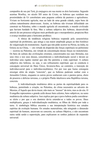 47 – O ESPÍRITO E O TEMPO 
companhia de seu pai Terá, já conjugava em sua mente os dois horizontes. Segundo 
acentua  Woolley,  no  século  XII  antes  de  Cristo,  os  hebreus  que  residiam  nas 
proximidades  de  Ur  constituíam  uma  pequena  colônia  de  pastores  e  agricultores. 
Viviam no horizonte  agrícola, mas  ao  lado  de  urna  grande  cidade,  cujos  bens  de 
cultura  naturalmente  absorveram.  Assim,  os  hebreus  não  tiveram  dificuldade  em 
construir na Palestina, sobre o mundo agrícola ali encontrado, o mundo civilizado 
que  haviam  herdado  lá  fora.  Mas  a  cultura  subjetiva  dos  hebreus,  desenvolvida 
através de um processo religioso mais profundo que o mesopotâmico, propiciou­lhes 
o avanço imediato para o horizonte profético. 
A  tônica  da  tendência  religiosa  hebraica  responde  pela  característica 
espiritual do profetismo, que atinge a sua maior amplitude graças ao fato histórico 
da vulgarização do monoteísmo. Aquilo que não pôde ocorrer na Pérsia, na índia, na 
Grécia ou na China, — em virtude da dispersão das forças espirituais no politeísmo 
— ocorreu na Palestina, em virtude da concentração dessas forças no monoteísmo. 
Os bens de cultura das civilizações orientais, concretizados nas suas fórmulas, nos 
seus  ritos  e  nos  seus  deuses,  consolidavam  a  individualização  social  e  davam  ao 
indivíduo  uma  rigidez  mental  que  não  lhe  permitia  a  visão  espiritual.  A  cultura 
subjetiva  dos  hebreus,  ou  seja,  o  seu  refinamento  espiritual,  que  os  conduzia  à 
concepção  universal  do  Deus  Único,  favorecia­lhes,  ao  contrário,  a  transição  do 
indivíduo­social  para  o  indivíduo­mediúnico.  Foi  por  isso  que  Isaías  conseguiu 
enxergar  além  da  utopia  “concreta”,  que  os  hebreus  puderam  sonhar  com  a 
Jerusalém Celeste, enquanto os outros povos sonhavam com o paraíso persa, cheio 
de prazeres e delícias terrenas, e o próprio Platão idealizava uma República terrena, 
concreta. 
A  individualização  mediúnica  abriu  as  portas  da  espiritualidade  para  os 
hebreus,  permitindo  a  criação,  na  Palestina,  do  clima  necessário  ao  advento  do 
Messias, d’Aquele que devia trazer, não mais as “messes” da terra, mas as do céu. O 
Evangelho representou a grande ceifa desses bens celestes, bens subjetivos, na seara 
mediúnica da cultura subjetiva. Isso explica por que o povo hebreu podia considerar­ 
se  eleito  e  por  que  o  seu  domínio  devia  estender­se  a  todos  os  povos.  Deus 
multiplicaria,  graças à  individualização  mediúnica,  os  filhos  de  Abrão  por  toda  a 
terra.  A  simbologia  bíblica  encontra  a  sua  interpretação  histórica  nos  estudos 
espíritas da evolução humana. Os estudos materialistas, não atingindo a dimensão 
espiritual do homem, encravam no concreto, na cultura Objetiva, e não encontram 
outra  saída  senão  a  superstição,  para  explicarem  os  sonhos  judaicos  de  expansão 
universal.
 
