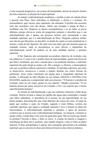 49 – O ESPÍRITO E O TEMPO 
é uma conquista progressiva, um avanço da humanidade, através do deserto ilusório 
dos bens materiais, na direção da Canaã espiritual. 
Ao atingir a individualização mediúnica, o profeta se põe em relação direta 
e  pessoal  com  Deus.  Dois  indivíduos  se  defrontam:  o  divino  e  o  humano.  Os 
intermediários, quer sociais, quer espirituais, são afastados. O profeta não necessita 
mais  dos  sacerdotes,  nem  dos  deuses.  Abrão,  por  exemplo,  é  amigo  de  Deus  e 
confabula  com  Ele.  Despreza  os  deuses  mesopotâmicos  e  os  de  todos  os  povos 
idólatras,  porque  elevou­se  acima  do  gregarismo  psíquico  e  descobriu  que  a  sua 
individualização  não  é  apenas  um  processo  terreno,  pois  corresponde  a  uma 
realidade  espiritual,  que  é  a  individualização  de  Deus.  Ninguém  explicou  melhor 
esse fato do que Descartes, ao descobrir, no fundo do cogito, no mais profundo de si 
mesmo, a ideia do Ser Supremo. De onde viria essa ideia, que não encontra apoio na 
realidade  exterior,  onde  só  encontramos  os  seres  falíveis  e  imperfeitos  da 
individualização  social?  Só  poderia  vir  de  uma  realidade  interior,  e  portanto 
espiritual. 
O Ser Supremo não corresponde aos produtos objetivos da evolução, mas 
aos subjetivos. E como é ele o modelo único da espiritualidade, aquele ímã divino de 
que falava Aristóteles, que atrai o mundo para a sua perfeição absoluta, o indivíduo 
espiritual não pode dirigir­se senão a ele. Daí a energia e a firmeza, a intransigência 
com que os profetas hebreus rejeitavam a idolatria. O indivíduo espiritual, que neles 
se  desenvolvia,  recusava­se  a  aceitar  a  própria  diluição  nos  cultos  formais  do 
politeísmo.  Esses  cultos  constituem  um  perigo  para  a  integridade  espiritual  do 
profeta. A afirmação de John Murphy em seu tratado, ORIGENS E HISTÓRIA DAS 
RELIGIÕES, ajuda­nos a compreender todo esse processo: “O homem é o produto da 
evolução, tanto no seu corpo, quanto no seu espírito”. Murphy acrescenta: “O ser 
humano passou por graus sucessivos de evolução, e foi o seu espírito que o tornou 
especificamente humano”. 
As formas de individualização a que nos referimos oferecem a linha dessa 
evolução. Narciso levanta a cabeça do espelho das águas para contemplar o mundo 
com  olhos  sonhadores.  A  descoberta  de  si  mesmo,  de  sua  especificidade,  de  sua 
beleza própria, descortina­lhe unia visão diferente das coisas dos seres. O corpo de 
argila  que  recebeu  o  sopro  do  Criador,  segundo  o  imito  bíblico,  revelou  um 
conteúdo espiritual, que supera a realidade imanente e leva o homem ao plano do 
transcendente.  A  individualização  espiritual  é,  portanto,  o  ápice  do  processo 
evolutivo que se iniciou com a individualização biológica. Ao atingi­la, o homem se 
iguala a Deus, e pode falar a Ele como de igual para igual. Não era assim que faziam 
os profetas? Ouviam a Deus, e  Deus os  ouvia. A criação  do homem à imagem e 
semelhança de Deus não é, portanto, uma simples alegoria, e não se refere ao plano 
material. O deus antropológico é apenas uma concepção aproximativa da realidade 
espiritual, que se converte no deus­sem­forma de Israel ou dos místicos indianos.
 