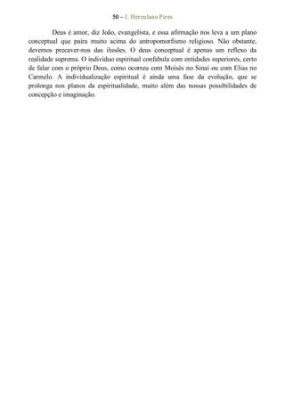 50 – J. Herculano Pires 
Deus é amor, diz João, evangelista, e essa afirmação nos leva a um plano 
conceptual  que  paira  muito  acima  do  antropomorfismo  religioso.  Não  obstante, 
devemos  precaver­nos  das  ilusões.  O  deus  conceptual  é  apenas  um  reflexo  da 
realidade suprema. O indivíduo espiritual confabula com entidades superiores, certo 
de falar com o próprio Deus, como ocorreu com Moisés no Sinai ou com Elias no 
Carmelo.  A  individualização  espiritual  é  ainda  uma  fase  da  evolução,  que  se 
prolonga  nos  planos  da  espiritualidade,  muito  além  das  nossas  possibilidades  de 
concepção e imaginação.
 