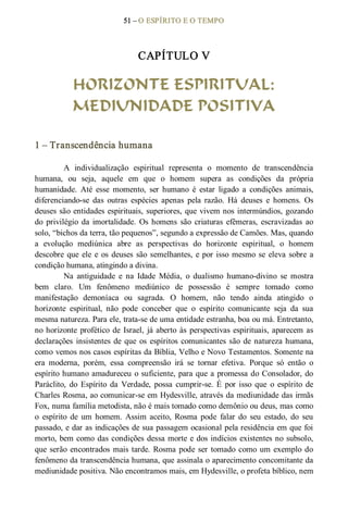 51 – O ESPÍRITO E O TEMPO 
CAPÍTULO V 
HORIZONTE ESPIRITUAL:
MEDIUNIDADE POSITIVA 
1 – Transcendência humana 
A  individualização  espiritual  representa  o  momento  de  transcendência 
humana,  ou  seja,  aquele  em  que  o  homem  supera  as  condições  da  própria 
humanidade.  Até  esse  momento,  ser  humano  é  estar  ligado  a  condições  animais, 
diferenciando­se  das  outras  espécies  apenas  pela  razão.  Há  deuses  e  homens.  Os 
deuses são entidades espirituais, superiores, que vivem nos intermúndios, gozando 
do  privilégio  da  imortalidade.  Os homens  são  criaturas  efêmeras,  escravizadas  ao 
solo, “bichos da terra, tão pequenos”, segundo a expressão de Camões. Mas, quando 
a  evolução  mediúnica  abre  as  perspectivas  do  horizonte  espiritual,  o  homem 
descobre que ele e os deuses são semelhantes, e por isso mesmo se eleva sobre a 
condição humana, atingindo a divina. 
Na  antiguidade  e  na  Idade  Média,  o  dualismo  humano­divino  se  mostra 
bem  claro.  Um  fenômeno  mediúnico  de  possessão  é  sempre  tomado  como 
manifestação  demoníaca  ou  sagrada.  O  homem,  não  tendo  ainda  atingido  o 
horizonte  espiritual,  não  pode  conceber  que  o  espírito  comunicante  seja  da  sua 
mesma natureza. Para ele, trata­se de uma entidade estranha, boa ou má. Entretanto, 
no horizonte profético de Israel, já aberto às perspectivas espirituais, aparecem as 
declarações insistentes de que os  espíritos comunicantes são de natureza humana, 
como vemos nos casos espíritas da Bíblia, Velho e Novo Testamentos. Somente na 
era  moderna,  porém,  essa  compreensão  irá  se  tornar  efetiva.  Porque  só  então  o 
espírito humano amadureceu o suficiente, para que a promessa do Consolador, do 
Paráclito,  do  Espírito  da  Verdade,  possa  cumprir­se. É  por  isso  que  o  espírito  de 
Charles Rosma, ao comunicar­se em Hydesville, através da mediunidade das irmãs 
Fox, numa família metodista, não é mais tomado como demônio ou deus, mas como 
o  espírito  de  um  homem.  Assim  aceito,  Rosma  pode  falar  do  seu  estado,  do  seu 
passado, e dar as indicações de sua passagem ocasional pela residência em que foi 
morto, bem como das condições dessa morte e dos indícios existentes no subsolo, 
que serão encontrados mais tarde. Rosma pode ser tomado como um exemplo do 
fenômeno da transcendência humana, que assinala o aparecimento concomitante da 
mediunidade positiva. Não encontramos mais, em Hydesville, o profeta bíblico, nem
 