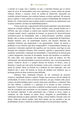 52 – J. Herculano Pires 
o  oráculo  ou  o  pagé,  mas  o  médium,  ou  seja,  o  indivíduo humano  que  se  tornou 
capaz de servir de intermediário entre seres espirituais e carnais, ambos da mesma 
natureza.  Rosma,  o  mascate,  morto  na  casinha  de  Hydesville,  transcende  sua 
condição material humana, mas continua humano no plano espiritual. De mascate, 
passa a espírito, e como espírito se comunica, graças à mediunidade das meninas da 
família Fox. Já não estamos mais no plano místico e misterioso do mediunismo, mas 
no plano científico, racional, da mediunidade positiva. 
Vemos assim que o aparecimento do horizonte espiritual é uma decorrência 
natural da evolução mediúnica. Mas vemos também, como assinala Kardec em  A 
GÊNESE,  que  essa  evolução  se  realiza num  contexto  histórico,  juntamente  com  a 
evolução  mental,  moral  e  espiritual  do  homem,  no  processo  de  desenvolvimento 
econômico­social  da  humanidade.  Sem  o  desenvolvimento  científico,  assinala 
Kardec, não se criaria no mundo o clima necessário à compreensão do Espiritismo: 
Quando  tratamos,  pois,  de  mediunidade  positiva,  não  fazemos  abstração  das 
condições  históricas  que  propiciaram  o  seu  aparecimento.  Temos.  de  encarar  o 
problema no seu contexto, para bem compreendê­lo. A transcendência humana que 
caracteriza o horizonte espiritual não significa, por isso mesmo, uma fuga ou uma 
deserção  das  condições  humanas.  Pelo  contrário,  significa  o  aparecimento  dessas 
condições, permitindo a superação da animalidade e a transferência do homem para 
o plano antigamente reservado às divindades, fossem elas benéficas ou maléficas. 
Por  outro  lado,  essa  superação  não  representa  um  passe  de  mágica,  um  fato 
sobrenatural, uma descontinuidade no processo histórico, mas o seu prosseguimento 
natural.  Tornar­se  divino  é  o  próprio  destino  do  homem.  O  divino,  como  já 
dissemos, é aquilo que está acima do humano, assim como o humano é o que está 
acima  do  animal.  Deste  ao  homem  há  a  distância  de  uma  superação,  mas  essa 
distância  não  é  vazia.  Do  homem  ao  divino  há  também  uma  distância,  que  se 
prolonga através de fases evolutivas bem definidas. 
Podemos  falar,  lembrando  Einstein,  de  um  continuum  do  processo 
evolutivo, englobando matéria e espírito. Porque nesse processo não há solução de 
continuidade. Já vimos as fases evolutivas inferiores, em que o homem sobe, pouco 
a pouco, do plano biológico para o social e deste para o profético e o espiritual. Mas 
nos  dois  últimos,  o  profético  e  o  espiritual,  já  se  iniciam  as  fases  evolutivas 
superiores. Veremos como essas fases se definem no plano mental, ao analisarmos a 
série de concepções que constituem, no seu conjunto, o processo de transcendência 
cio  horizonte  espiritual.  É  pelo  pensamento  que  o  homem  se  eleva,  supera  as 
condições  da  vida  humana  no  plano  físico,  atingindo  as  possibilidades  de 
sublimação humana no plano espiritual. Ortiga y Gasset definia o homem como um 
drama.  Nada  nos  oferece  melhor  visão  desse  drama,  em  sua  extensão  e  em  sua 
profundidade, do que o estudo da evolução humana à luz dos princípios espíritas.
 