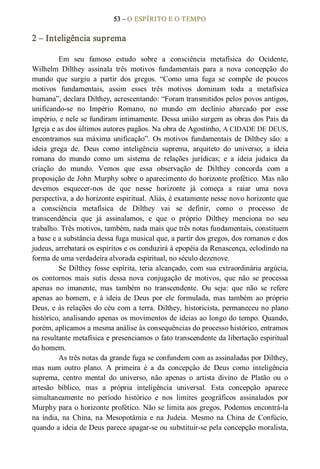 53 – O ESPÍRITO E O TEMPO 
2 – Inteligência suprema 
Em  seu  famoso  estudo  sobre  a  consciência  metafísica  do  Ocidente, 
Wilhelm  Dilthey  assinala  três  motivos  fundamentais  para  a  nova  concepção  do 
mundo  que  surgiu  a  partir  dos  gregos.  “Como  uma  fuga  se  compõe  de  poucos 
motivos  fundamentais,  assim  esses  três  motivos  dominam  toda  a  metafísica 
humana”, declara Dilthey, acrescentando: “Foram transmitidos pelos povos antigos, 
unificando­se  no  Império  Romano,  no  mundo  em  declínio  abarcado  por  esse 
império, e nele se fundiram intimamente. Dessa união surgem as obras dos Pais da 
Igreja e as dos últimos autores pagãos. Na obra de Agostinho, A CIDADE DE DEUS, 
encontramos sua máxima unificação”. Os motivos  fundamentais de Dilthey são: a 
ideia  grega  de.  Deus  como  inteligência  suprema,  arquiteto  do  universo;  a  ideia 
romana  do  mundo  como  um  sistema  de  relações  jurídicas;  e  a  ideia  judaica  da 
criação  do  mundo.  Vemos  que  essa  observação  de  Dilthey  concorda  com  a 
proposição de John Murphy sobre o aparecimento do horizonte profético. Mas não 
devemos  esquecer­nos  de  que  nesse  horizonte  já  começa  a  raiar  uma  nova 
perspectiva, a do horizonte espiritual. Aliás, é exatamente nesse novo horizonte que 
a  consciência  metafísica  de  Dilthey  vai  se  definir,  como  o  processo  de 
transcendência  que  já  assinalamos,  e  que  o  próprio  Dilthey  menciona  no  seu 
trabalho. Três motivos, também, nada mais que três notas fundamentais, constituem 
a base e a substância dessa fuga musical que, a partir dos gregos, dos romanos e dos 
judeus, arrebatará os espíritos e os conduzirá à epopéia da Renascença, eclodindo na 
forma de uma verdadeira alvorada espiritual, no século dezenove. 
Se Dilthey fosse espírita, teria alcançado, com sua extraordinária argúcia, 
os  contornos  mais  sutis  dessa  nova  conjugação  de  motivos,  que  não  se  processa 
apenas  no  imanente,  mas  também  no  transcendente.  Ou  seja:  que  não  se  refere 
apenas  ao homem,  e  à ideia de Deus  por  ele  formulada, mas  também  ao  próprio 
Deus, e às relações do céu com a terra. Dilthey, historicista, permaneceu no plano 
histórico, analisando apenas os movimentos de ideias ao longo do tempo. Quando, 
porém, aplicamos a mesma análise às consequências do processo histórico, entramos 
na resultante metafísica e presenciamos o fato transcendente da libertação espiritual 
do homem.
As três notas da grande fuga se confundem com as assinaladas por Dilthey, 
mas  num  outro  plano.  A  primeira  é  a  da  concepção  de  Deus  como  inteligência 
suprema,  centro  mental  do  universo,  não  apenas  o  artista  divino  de  Platão  ou  o 
artesão  bíblico,  mas  a  própria  inteligência  universal.  Esta  concepção  aparece 
simultaneamente  no  período  histórico  e  nos  limites  geográficos  assinalados  por 
Murphy para o horizonte profético. Não se limita aos gregos. Podemos encontrá­la 
na  índia,  na  China, na  Mesopotâmia  e  na  Judeia.  Mesmo  na  China  de  Confúcio, 
quando a ideia de Deus parece apagar­se ou substituir­se pela concepção moralista,
 