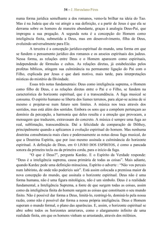 54 – J. Herculano Pires 
numa forma jurídica semelhante a dos romanos, vemo­la brilhar na ideia do Tao. 
Mas é na Judeia que ela vai atingir a sua definição, e a partir de Jesus é que ela se 
derrama sobre os homens de maneira abundante, graças à analogia Deus­Pai, que 
impregna  a  sua  pregação.  A  segunda  nota  é  a  concepção  do  Homem  como 
inteligência  finita,  submetida  a  Deus,  mas  em  desenvolvimento,  filha  de  Deus, 
evoluindo universalmente para Ele. 
A terceira é a concepção jurídico­espiritual do mundo, uma forma em que 
se fundem o pensamento jurídico dos romanos e os anseios espirituais dos judeus. 
Nessa  forma,  as  relações  entre  Deus  e  o  Homem  aparecem  como  espirituais, 
independendo  de  fórmulas  e  cultos.  As  relações  diretas,  já  estabelecidas  pelos 
profetas  bíblicos,  atingem  sua  culminância  na  permanente  ligação  do  Pai  com  o 
Filho,  explicada  por  Jesus  e  que  dará  motivo,  mais  tarde,  para  interpretações 
místicas do mistério da Divindade. 
Essas três notas fundamentais: Deus como inteligência suprema, o Homem 
como  filho  de  Deus,  e  as  relações  diretas  entre  o  Pai  e  o  Filho,  se  fundem  na 
característica  do  horizonte  espiritual,  que  é  a  transcendência.  A  fuga  musical  se 
consuma. O espírito humano se liberta dos liames terrenos, para alçar­se acima de si 
mesmo  e  projetar­se  num  futuro  sem  limites.  A  música  nos  toca  através  dos 
sentidos, mas está além dos sentidos. Embora os sons que a compõem pertençam ao 
domínio da percepção, a harmonia que deles resulta e a emoção que provocam, a 
mensagem que traduzem, extravasam do concreto. A música é sempre uma fuga ao 
real,  sublimação,  transcendência.  Daí  a  felicidade  da  comparação  de  Dilthey, 
principalmente quando a aplicamos à evolução espiritual do homem. Mas nenhuma 
doutrina consubstancia mais clara e poderosamente as notas dessa fuga musical, do 
que a Doutrina Espírita, que por isso mesmo assinala a culminância do horizonte 
espiritual. A definição de Deus, em O LIVRO DOS ESPÍRITOS, é como a pancada 
sonora da primeira tecla ou da primeira corda, para o início da fuga. 
“O  que  é  Deus?”,  pergunta  Kardec.  E  o  Espírito  da  Verdade  responde: 
“Deus é a inteligência suprema, causa primária de todas as coisas”. Mais adiante, 
quando Kardec pede uma definição minuciosa, Espírito o adverte : “Não vos percais 
num labirinto, de onde não poderíeis sair”. Está assim colocada a premissa maior da 
nova  concepção  do  mundo,  que  assinala  o  horizonte  espiritual.  Deus  não  é  uma 
forma humana, não é uma figura mitológica, não é um símbolo. Deus é a realidade 
fundamental, a Inteligência Suprema, a fonte de que surgem todas as coisas, assim 
como da inteligência finita do homem surgem as coisas que constituem o seu mundo 
finito. Não é possível dar forma a Deus, limitá­lo, restringi­lo, dominá­lo pela nossa 
razão, como não é possível dar forma a nossa própria inteligência. Deus e Homem 
superam o mundo formal, o plano das aparências. E, assim, o horizonte espiritual se 
abre  sobre  todos  os  horizontes  anteriores,  como  o  alargamento  infinito  de  uma 
realidade finita, em que os homens vinham se arrastando, através dos milênios.
 