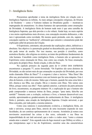 55 – O ESPÍRITO E O TEMPO 
3 – Inteligência finita 
Procuremos  aprofundar  o  tema  da  inteligência  finita  em  relação  com  a 
Inteligência Suprema ou infinita. As mais antigas concepções religiosas, do Oriente 
e  do  Ocidente  —  como  o  Vedismo  indiano  ou  Druidismo  gaulês  —  mostram­se 
impregnadas de emanatismo. As almas humanas são apresentadas como emanações 
da  Divindade.  A  inteligência  finita  do  homem  nada  mais  é  que  uma  centelha  da 
Inteligência Suprema, que dela provém e a ela voltará. Ainda hoje, no meio espírita 
e nos meios espiritualistas mais diversos, essa concepção encontra defensores, e não 
raro é apresentada corno novidade. Há mesmo quem pretenda, com ela, superar a 
concepção espírita ou “melhorá­la”, afirmando que somente o emanatismo pode dar 
explicação cabal do processo da Criação. 
O Espiritismo, entretanto, não pretende dar explicações cabais, definitivas e 
absolutas. Seu objetivo é a penetração gradual no desconhecido, que a razão humana 
não  pode  tomar  de  assalto.  Por  isso  mesmo,  sua  posição  é  científica,  como 
assinalava Kardec, não religiosa ou mística, ao tratar dos problemas fundamentais da 
vida  humana.  Concebido  como  inteligência  finita,  o  homem  não  se  apresenta  no 
Espiritismo como  emanação de Deus, mas como sua criação. Se  fosse  emanação, 
seria parte do próprio Deus. Sendo criação, é obra de Deus. 
No  capítulo  primeiro  da  segunda  parte  de  O  LIVRO  DOS  ESPÍRITOS 
encontramos a pergunta 77, assim formulada: “Os Espíritos são seres distintos da 
Divindade, ou não seriam mais do que emanações ou porções da Divindade, por essa 
razão chamados filhos de Deus?” E a resposta é clara e incisiva: “Meu Deus! São 
obra sua, precisamente como acontece com um homem que faz uma máquina. Esta é 
obra do homem, e não ele mesmo. Sabes que o homem, quando faz uma coisa bela e 
útil,  chama­a  sua  filha,  sua  criação.  Dá­se  o  mesmo  com  Deus.  Nós  somos  seus 
filhos, porque somos sua obra”. Num capítulo anterior, o primeiro da parte primeira 
do livro, encontramos, na pergunta inúmero 10, a explicação de que o homem não 
pode  compreender  a  natureza  íntima  de  Deus,  porque:  “para  tanto,  falta­lhe  um 
sentido”" Somente com a evolução, esclarece o livro, o homem desenvolverá esse 
sentido, aproximando­se gradativamente do conhecimento de Deus. A inteligência 
finita  é,  portanto,  uma  criação  da  Inteligência  Suprema.  Criação  universal,  a  que 
Deus concedeu, por toda parte, a mesma natureza. 
Como  essa  natureza  é  essencialmente  evolutiva,  a  inteligência  finita,  em 
todo  o  universo,  avança  para  Deus,  através  de  uma  incessante  expansão  de  suas 
faculdades, de um contínuo aprimoramento de si mesma. Aristóteles já notara esse 
movimento  ascensional  Ias  coisas  e  dos  seres,  colocando  o  seu  Deus  na 
impassibilidade de um ímã universal, que a tudo e a todos atrai, “como a criatura 
amada atrai o amante”. Esta segunda nota da fuga musical a que Dilthey se refere, e 
que  interpretamos  aqui  à  luz  do  Espiritismo,  constitui  uma  das  características
 