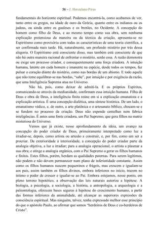 56 – J. Herculano Pires 
fundamentais do horizonte espiritual. Podemos encontrá­la, como acabamos de ver, 
tanto entre os gregos, na idade de ouro da Grécia, quanto entre os indianos ou os 
judeus,  ou  ainda  entre  os  gauleses  e  os  bretões,  no  Ocidente.  A  concepção  do 
homem  como  filho  de  Deus,  e  ao  mesmo  tempo  como  sua  obra,  sem  nenhuma 
explicação  pretensiosa  da  maneira  ou  da  técnica  da  criação,  apresenta­se  no 
Espiritismo como provisória com todas as características de uma teoria científica, a 
ser confirmada mais tarde. Há, naturalmente, um profundo mistério por trás dessa 
alegoria. O Espiritismo está consciente disso, mas também está consciente de que 
não há outra maneira racional de enfrentar o mistério, senão essa. A razão demonstra 
ou exige um processo criador, e consequentemente uma força criadora. A intuição 
humana, latente em cada homem e imanente na espécie, desde todos os tempos, faz 
pulsar o coração diante do mistério, como nas bordas de um abismo. E todo aquele 
que não teme equilibrar­se nas bordas, “sabe”, por intuição e por exigência da razão, 
que uma Inteligência Suprema atua no Universo. 
Não  há,  pois,  como  deixar  de  admiti­la.  E  os  próprios  Espíritos, 
comunicando­se através da mediunidade, confirmam essa intuição humana. Filha de 
Deus e obra de Deus, a inteligência finita reúne em si a explicação emanatista e a 
explicação artística. É uma concepção dialética, uma síntese histórica. De um lado, o 
emanatismo védico, e, de outro, a arte platônica e o artesanato bíblico, chocam­se e 
se  fundem  no  processo  da  criação.  Deus  não  expende  centelhas  nem  fabrica 
inteligências. É antes uma fonte criadora, um Pai Supremo, que gera filhos na matriz 
misteriosa do Universo. 
Vemos  que  já  existe,  nesse  aprofundamento  da  ideia,  um  avanço  na 
concepção  do  poder  criador  de  Deus,  primeiramente  interpretado  como  luz  a 
irradiar­se, depois, como artista ou artesão a construir, e, por fim, como um ser a 
procriar.  Da  exterioridade  à  interioridade,  a  concepção  do  poder  criador  parte  da 
analogia objetiva, a luz a irradiar; para a analogia operacional, o artista a plasmar a 
sua obra; e atinge a analogia orgânica, com o Pai Supremo a gerar os filhos humanos 
e finitos. Estes filhos, porém, herdam as qualidades paternas. Para serem legítimos, 
não podem e não devem permanecer num plano de inferioridade constante. Assim 
como  os  filhos humanos nascem pequeninos e  frágeis, mas crescem e igualam­se 
aos  pais, assim também  os  filhos  divinos,  embora  inferiores  no  início,  trazem no 
íntimo o poder de crescer e igualar­se ao Pai. Embora estejamos, nesse ponto, em 
pleno  terreno  hipotético,  a  observação  das  leis  naturais  autoriza  a  hipótese.  A 
biologia,  a  psicologia,  a  sociologia,  a  história,  a  antropologia,  a  arqueologia  e  a 
paleontologia, oferecem bases seguras à hipótese do crescimento humano, a partir 
das  formas  inferiores  da  animalidade,  até  alcançar  as  superiores  expressões  da 
consciência espiritual. Mas ninguém, talvez, tenha expressado melhor esse princípio 
do que o apóstolo Paulo, ao afirmar que somos “herdeiros de Deus e co­herdeiros de 
Cristo”.
 