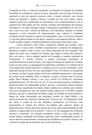 58 – J. Herculano Pires 
Evangelho de João, a vinda do Consolador, do Paráclito, do Espírito da Verdade, 
incumbido de restabelecer a pureza da seara, separando o joio do trigo. O horizonte 
espiritual  se  abre  em  espirais  crescentes  sobre  o  mundo:  primeiro,  num  círculo 
restrito  de  apóstolos  e  adeptos,  oferece  o  modelo  de  uma  nova  ordem;  depois, 
espalha­se pela terra, modificando as consciências, mas comprometendo­se com os 
elementos da velha ordem; por fim, domina o mundo, mas impregnado das heranças 
mitológicas; e só então consegue romper as perspectivas apocalípticas de “um novo 
céu  e  uma nova  terra”,  através  da  Reforma  e  do  Espiritismo.  Quando  os  homens 
atingiram  o  nível  necessário  de  conhecimentos,  para  voltarem  à  verdadeira 
concepção cristã, tomando­se capazes de compreender o que o Cristo havia ensinado 
e o que não pudera ensinar na sua época, segundo as suas próprias palavras, então a 
revolta sacudiu a Igreja e o Espírito derramou­se fartamente sobre toda a carne. 
Lutero  encarnou  a  luta  contra  o  paganismo  idólatra  que  invadira,  como 
terrível  joio,  a  seara  cristã. Combateu  corajosamente  o  comércio  de  indulgências. 
Reclamou e impôs a volta a Cristo e aos textos esquecidos do seu Evangelho. Mas 
depois de Lutero viria o Espírito da Verdade, para impor o retorno não somente à 
letra,  aos  textos,  e  sim  ao  próprio  espírito  do  Evangelho, à  essência  espiritual  do 
Cristianismo.  E  Kardec  iniciaria  o  grande  movimento  doutrinário  de 
restabelecimento do ensino de Jesus, sob a égide da Falange do Espírito da Verdade. 
É por isso que vemos, na propagação do Espiritismo, repetirem­se os milagres da fé 
e da coragem dos cristãos primitivos. Completa­se, com a era do Consolador, o ciclo 
espiritual iniciado há dois mil anos, pelo próprio Cristo. Os mártires se entregavam 
às chamas e às feras, porque sabiam existir uma realidade supraterrena, e não apenas 
por crerem nessa realidade. Entre os espíritas, veremos a mesma coisa. O escritor 
inglês  Denis  Bradley  conclui  o  seu  livro,  RUMO  ÀS  ESTRELAS,  declarando 
peremptoriamente: “Eu não creio. Eu sei”. É essa convicção poderosa, resultante do 
desenvolvimento da mediunidade positiva, que faz o movimento espírita enfrentar 
todas as forças organizadas do mundo, desde o púlpito até à cátedra, para sustentar 
uma nova concepção da vida e do mundo. Kardec explica, em A GÊNESE, capítulo 
primeiro, por que o Espiritismo só poderia surgir em meados do século dezenove, 
depois  da  longa  fermentação  dos  princípios  cristãos  da  Idade  Média  e  do 
desenvolvimento das ciências na Renascença. Escreveu ele: “O Espiritismo, tendo 
por  objeto  o  estudo  de  um  dos  elementos  constitutivos  do  Universo,  toca 
forçosamente  na  maioria  das  ciências.  Só  poderia,  pois,  aparecer,  depois  da 
elaboração delas. Nasceu pela força mesma das coisas, pela impossibilidade de tudo 
explicar­se apenas pelas leis da matéria”. Como se vê, da conjugação dos elementos 
materiais  e  espirituais,  em  evolução  simultânea,  resulta  o  clima  que  permite  ao 
mundo atingir a plenitude do horizonte espiritual, onde a mediunidade positiva se 
torna a fonte de esclarecimento e orientação dos problemas do espírito. Graças a ela, 
o homem se emancipa da tutela dos ritos e cultos primitivos.
 