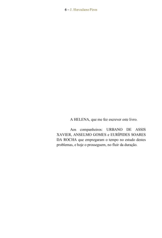 6 – J. Herculano Pires 
A HELENA, que me fez escrever este livro. 
Aos  companheiros:  URBANO  DE  ASSIS 
XAVIER, ANSELMO GOMES e EURÍPIDES SOARES 
DA ROCHA que empregaram o tempo no estudo destes 
problemas, e hoje o prosseguem, no fluir da duração.
 