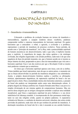 60 – J. Herculano Pires 
CAPÍTULO I 
EMANCIPAÇÃO ESPIRITUAL
DO HOMEM 
1 – Imanência e transcendência 
Colocando  o  problema  da  evolução  humana  em  termos  de  imanência  e 
transcendência,  segundo  a  acepção  moderna  desses  vocábulos,  podemos 
compreender  melhor  a  natureza  transcendente  do  horizonte  espiritual.  Os  quatro 
horizontes  que  o  antecedem:  o  tribal,  o  agrícola,  o  civilizado  e  o  profético, 
representam  o  período  de  imanência  do  processo  evolutivo.  Nesse  período,  de 
acordo com o “princípio da imanência”, de Le Roy, toda a potencialidade espiritual 
do  homem  encontra­se  em  desenvolvimento,  tudo  o  que  nele,  é  implícito  transita 
para  o  explícito.  A  experiência  da  magia,  dos  mitos  agrários  e  da  mitologia 
civilizada, das religiões organizadas e da eclosão profética, nada mais é do que uma 
sequência de fases do período imanente, em, que o homem acorda em si mesmo as 
forças latentes da alma, preparando­se para a fase de transcendência que virá com o 
horizonte espiritual. Esse é um dos motivos por que a Revelação Cristã se mostra 
mais poderosa e atuante que as anteriores. 
Já vimos que o horizonte espiritual aparece com Jesus, com ele se define. 
Vimos também que Israel representou, mais do que os outros países, o momento em 
que as forças desenvolvidas no período da imanência atingiram a sua culminância. 
Assim,  o  próprio  desenvolvimento  histórico  explica  e  justifica  as  afirmações 
místicas,  aparentemente  dogmáticas,  da  supremacia  espiritual  de  Israel  e  do  seu 
papel de povo eleito. Para a mentalidade mística dos horizontes anteriores, a posição 
de  Israel  não  poderia  ser  interpretada  senão  como  uma  determinação  celeste.  A 
própria alegoria da Aliança confirma isto. O pacto firmado entre Deus e seu povo é a 
simples  divinização  de  um  sistema  agrário  de  compromissos  humanos.  Mas  era 
através dessa alegoria que os antigos conseguiam entender e explicar urna realidade 
inexplicável,  qual  fosse  a  supremacia  espiritual  do  povo  hebraico  e  o  seu  dever 
indeclinável de liderança mundial. A incompreensão do fato permanece ainda hoje, 
tanto  no  seio  das  religiões  cristãs,  quanto  no  próprio  judaísmo.  A  expectativa 
milenária do Messias, e a ambição de domínio universal e absoluto, das seitas cristãs 
provindas do judaísmo, nada mais são do que resíduos do período de imanência. A 
destinação messiânica de Israel não foi e não é encarada no seu sentido histórico,
 