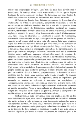 61 – O ESPÍRITO E O TEMPO 
mas no  seu  antigo aspecto  teológico.  Daí  a  razão  do  povo  eleito  esperar  ainda  o 
cumprimento  da  promessa  divina,  e  das  seitas  cristãs  modernas,  que  se  julgam 
herdeiras  da  mesma  promessa,  insistirem  tão  firmemente  nos  seus  direitos  de 
dominação e orientação exclusiva das consciências, para salvação das almas. 
O Espiritismo, doutrina livre, dinâmica, sem dogmas de fé, sem intenções 
exclusivistas  ou  pretensões  salvacionistas,  corresponde  precisamente  à  fase  de 
esclarecimento  do  horizonte  espiritual.  Por  isso  é  que  ele  se  apresenta  como 
desenvolvimento  natural  do  Cristianismo,  sequência  inevitável  do  processo 
histórico, enfrentando o problema da salvação em termos de evolução, e procurando 
explicar as  alegorias  do  passado  à  luz  da  compreensão  racional.  Curioso  notar­se 
que,  nesse  ponto,  os  adversários  do  Espiritismo  o  acusam  de  racionalismo, 
sustentando  a  tese  imanente,  ou  seja,  a  tese  provinda  do  período  de  imanência, 
segundo  a  qual  existem  mistérios  que  a razão  não  alcança.  Entre  esses  mistérios, 
figura o da destinação messiânica de Israel, que, como vimos, não era explicável no 
período anterior, mas hoje é perfeitamente compreensível. No período de imanência, 
o homem não havia atingido a emancipação espiritual que lhe permitiria encarar os 
grandes  problemas  da  sua  própria  destinação.  Possuindo,  entretanto,  o  sentimento 
intuitivo  desses  problemas,  procurava  racionalizá­los  através  de  símbolos,  de 
alegorias. No período de transcendência, o homem, já espiritualmente desenvolvido, 
possui os elementos necessários para enfrentar esses problemas e resolvê­los. Isso 
não  quer  dizer,  entretanto,  que  o  Espiritismo  se  considere,  ou  que  os  espíritas  se 
considerem  como  novos  detentores  da  verdade  absoluta.  Pelo  contrário:  o 
Espiritismo proclama a existência de problemas que são ainda insolúveis, como a da 
própria natureza de Deus. Insolúveis, porém, no momento presente, uma vez que o 
processo  evolutivo  levará  o  homem,  progressivamente,  a  desvendar  os  novos 
mistérios  que  lhe  forem  sendo  propostos  pela  própria  evolução.  As  reservas 
modernas  quanto  ao  racionalismo  são  explicáveis,  diante  da  experiência  que 
conduziu  os  homens  ao  ceticismo,  à  descrença,  ao  materialismo,  e 
consequentemente a uma posição incômoda, de negativismo explícito ou implícito 
dos valores da vida. Mas o racionalismo espírita representa precisamente o reajuste 
da  posição  racionalista.  Porque  a  razão  aplicada  ao  julgamento  do  passado,  em 
função  das  conquistas  ainda  recentes  do  presente,  provoca  o  desequilíbrio  do 
espírito, quando se pretende estabelecer o absolutismo racional. 
No Espiritismo, a razão é apresentada como uma função do espírito, um dos 
seus instrumentos de ação, e não corno o próprio espírito. O absolutismo da razão 
não  existe,  embora  a  razão  se  apresente  como  instrumento  indispensável  para  o 
esclarecimento espiritual. Por outro lado, é necessário considerar que a razão foi a 
escada de que o homem se serviu, para superar os horizontes anteriores, libertando­ 
se  do  domínio  das  foras  naturais  ou  instintivas.  A  razão  é,  por  assim  dizer,  a 
alavanca  espiritual  que  elevou  o  homem  do  período  de  imanência  para  o  de
 