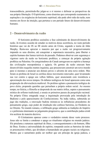 62 – J. Herculano Pires 
transcendência, permitindo­lhe  julgar­se  a  si mesmo  e  delinear  as  perspectivas  da 
sua própria libertação. O Espiritismo, como doutrina que corresponde exatamente às 
aspirações e às exigências do horizonte espiritual, não pode abrir mão da razão, nem 
mesmo em favor da intuição, que pertence a um período futuro do desenvolvimento 
humano. 
2 – Desenvolvimento da razão 
O horizonte profético assinalou a fase culminante de desenvolvimento da 
razão. Já tivemos ocasião de estudar os motivos dessa ocorrência, no vasto período 
histórico  que  vai  do  IX  ao  III  século  antes  de  Cristo,  segundo  a  teoria  de  John 
Murphy.  Resta­nos  apreciar  a  maneira  por  que  a  razão  vai  progressivamente 
impondo  os  seus  direitos,  até  conquistar  a  supremacia  necessária,  para  libertar  o 
espírito humano dos liames terríveis do passado. Podemos observar com segurança o 
vigoroso  surto  da  razão  no  horizonte  profético,  a  começar  da  própria  agitação 
profética na Palestina. Os conquistadores de Canaã carregavam no espírito a herança 
das  civilizações  mesopotâmica  e  egípcia.  Os  germes  da  razão  estavam  bem 
desenvolvidos naquelas mentes inquietas, que procuravam construir um novo mundo 
para si mesmas e anunciar aos demais povos o advento de uma nova ordem. Mas 
foram os profetas de Israel os corifeus desse movimento renovador, quer levantando 
sua  voz  contra  o  apego  aos  velhos  hábitos,  quer  anunciando  com  insistência  a 
aproximação dos novos tempos. Os debates teológicos de Israel aparecem como uma 
preparação da efervescência medieval. Os profetas agitam a pasmaceira teológica do 
povo eleito, propondo questões que perturbam a própria ordem social. Ao mesmo 
tempo, na Grécia, a filosofia se desprende da sua matriz órfica, supera o pensamento 
místico do orfismo tradicional, e ensaia os primeiros passos da perquirição racional. 
Na  própria  China  estagnada  surge  a  inquietação  provocada  pela  introdução  do 
Budismo  e  pelo  aparecimento  do  Confucionismo.  Na  índia  védica,  submetida  ao 
jugo  das  tradições,  a  renovação  budista  mistura­se  às  influências  procedentes  do 
pensamento grego, cujo poder de irradiação não conhece barreiras, no Ocidente ou 
no Oriente. No mundo romano, a infiltração grega submetia as tradições do Império 
e o politeísmo dominante ao julgamento progressivo, que a contribuição judeu­cristã 
iria acelerar de maneira decisiva. 
O  Cristianismo  aparece  como  o  verdadeiro  remate  desse  vasto  processo. 
Jesus não se limita a condenar o apego ao ritualismo religioso no mundo judaico. 
Ele proclama a natureza espiritual de Deus, e consequentemente a do homem, filho 
de Deus. Ensina a universalidade do espírito, rompendo assim as barreiras de todos 
os preconceitos tribais, que dividiam a humanidade em grupos raciais ou religiosos. 
Mostra  que  o  samaritano  podia  ser  melhor  que  um  príncipe  da  igreja  judaica,  e
 