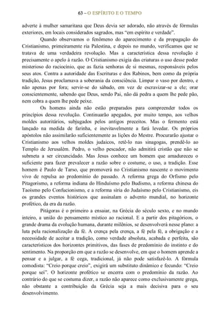 63 – O ESPÍRITO E O TEMPO 
adverte à mulher samaritana que Deus devia ser adorado, não através de fórmulas 
exteriores, em locais considerados sagrados, mas “em espírito e verdade”. 
Quando  observamos  o  fenômeno  do  aparecimento  e  da  propagação  do 
Cristianismo, primeiramente ria Palestina, e depois no mundo, verificamos que se 
tratava  de  uma  verdadeira  revolução.  Mas  a  característica  dessa  revolução  é 
precisamente o apelo à razão. O Cristianismo exigia das criaturas o uso desse poder 
misterioso  do  raciocínio,  que  as  fazia  senhoras  de  si  mesmas, responsáveis  pelos 
seus atos. Contra a autoridade das Escrituras e dos Rabinos, bem como da própria 
tradição, Jesus proclamava a soberania da consciência. Limpar o vaso por dentro, e 
não  apenas  por  fora;  servir­se  do  sábado,  em  vez  de  escravizar­se  a  ele;  orar 
conscientemente, sabendo que Deus, sendo Pai, não dá pedra a quem lhe pede pão, 
nem cobra a quem lhe pede peixe. 
Os  homens  ainda  não  estão  preparados  para  compreender  todos  os 
princípios  dessa  revolução.  Continuarão  apegados,  por  muito  tempo,  aos  velhos 
moldes  autoritários,  subjugados  pelos  antigos  preceitos.  Mas  o  fermento  está 
lançado  na  medida  de  farinha,  e  inevitavelmente  a  fará  levedar.  Os  próprios 
apóstolos não assimilarão suficientemente as lições do Mestre. Procurarão ajustar o 
Cristianismo  aos  velhos  moldes  judaicos,  retê­lo  nas  sinagogas,  prendê­lo  ao 
Templo  de  Jerusalém.  Pedro,  o  velho  pescador,  não  admitirá  cristão  que  não  se 
submeta  a  ser  circuncidado.  Mas  Jesus  conhece  um  homem  que  amadureceu  o 
suficiente  para  fazer  prevalecer  a  razão  sobre  o  costume,  o  uso,  a  tradição.  Esse 
homem  é  Paulo  de  Tarso,  que  promoverá no  Cristianismo  nascente  o  movimento 
vivo  de  repulsa  ao  predomínio  do  passado.  A  reforma  grega  do  Orfismo  pelo 
Pitagorismo, a reforma indiana do Hinduísmo pelo Budismo, a reforma chinesa do 
Taoísmo pelo Confucionismo, e a reforma síria do Judaísmo pelo Cristianismo, eis 
os  grandes  eventos  históricos  que  assinalam  o  advento  mundial,  no  horizonte 
profético, da era da razão. 
Pitágoras é o primeiro a ensaiar, na Grécia do século  sexto, e no mundo 
inteiro,  a  união  do  pensamento  místico  ao  racional.  E  a  partir  dos  pitagóricos,  o 
grande drama da evolução humana, durante milênios, se desenvolverá nesse plano: a 
luta pela racionalização da fé. A crença pela crença, a fé pela fé, a obrigação e a 
necessidade  de  aceitar a  tradição,  como  verdade  absoluta, acabada  e  perfeita,  são 
característicos dos horizontes primitivos, das fases de predomínio do instinto e do 
sentimento. Na proporção em que a razão se desenvolve, em que o homem aprende a 
pensar  e  a  julgar,  a  fé  cega,  tradicional,  já  não  pode  satisfazê­lo.  A  fórmula 
comodista: “Creio porque creio”, exigirá um substituto dinâmico e fecundo: “Creio 
porque  sei”.  O  horizonte  profético  se  encerra  com  o  predomínio  da  razão.  Ao 
contrário do que se costuma dizer, a razão não aparece como exclusivamente grega, 
não  obstante  a  contribuição  da  Grécia  seja  a  mais  decisiva  para  o  seu 
desenvolvimento.
 