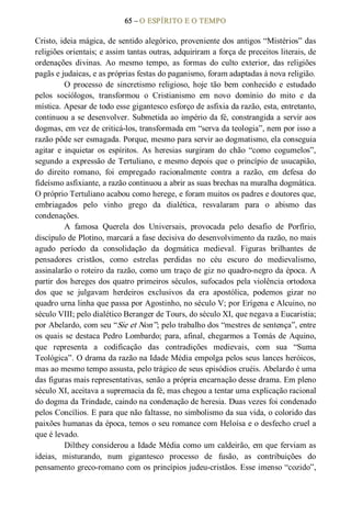 65 – O ESPÍRITO E O TEMPO 
Cristo, ideia mágica, de sentido alegórico, proveniente dos antigos “Mistérios” das 
religiões orientais; e assim tantas outras, adquiriram a força de preceitos literais, de 
ordenações  divinas.  Ao  mesmo  tempo,  as  formas  do  culto  exterior,  das  religiões 
pagãs e judaicas, e as próprias festas do paganismo, foram adaptadas à nova religião. 
O  processo  de  sincretismo  religioso,  hoje  tão  bem  conhecido  e  estudado 
pelos  sociólogos,  transformou  o  Cristianismo  em  novo  domínio  do  mito  e  da 
mística. Apesar de todo esse gigantesco esforço de asfixia da razão, esta, entretanto, 
continuou a se desenvolver. Submetida ao império da fé, constrangida a servir aos 
dogmas, em vez de criticá­los, transformada em “serva da teologia”, nem por isso a 
razão pôde ser esmagada. Porque, mesmo para servir ao dogmatismo, ela conseguia 
agitar  e  inquietar  os  espíritos.  As  heresias  surgiram  do  chão  “como  cogumelos”, 
segundo a expressão de Tertuliano, e mesmo depois que o princípio de usucapião, 
do  direito  romano,  foi  empregado  racionalmente  contra  a  razão,  em  defesa  do 
fideísmo asfixiante, a razão continuou a abrir as suas brechas na muralha dogmática. 
O próprio Tertuliano acabou como herege, e foram muitos os padres e doutores que, 
embriagados  pelo  vinho  grego  da  dialética,  resvalaram  para  o  abismo  das 
condenações. 
A  famosa  Querela  dos  Universais,  provocada  pelo  desafio  de  Porfírio, 
discípulo de Plotino, marcará a fase decisiva do desenvolvimento da razão, no mais 
agudo  período  da  consolidação  da  dogmática  medieval.  Figuras  brilhantes  de 
pensadores  cristãos,  como  estrelas  perdidas  no  céu  escuro  do  medievalismo, 
assinalarão o roteiro da razão, como um traço de giz no quadro­negro da época. A 
partir dos hereges dos quatro primeiros séculos, sufocados pela violência ortodoxa 
dos  que  se  julgavam  herdeiros  exclusivos  da  era  apostólica,  podemos  gizar  no 
quadro urna linha que passa por Agostinho, no século V; por Erígena e Alcuino, no 
século VIII; pelo dialético Beranger de Tours, do século XI, que negava a Eucaristia; 
por Abelardo, com seu “Sie et Non”; pelo trabalho dos “mestres de sentença”, entre 
os quais se destaca Pedro Lombardo; para, afinal, chegarmos a Tomás de Aquino, 
que  representa  a  codificação  das  contradições  medievais,  com  sua  “Suma 
Teológica”. O drama da razão na Idade Média empolga pelos seus lances heróicos, 
mas ao mesmo tempo assusta, pelo trágico de seus episódios cruéis. Abelardo é uma 
das figuras mais representativas, senão a própria encarnação desse drama. Em pleno 
século XI, aceitava a supremacia da fé, mas chegou a tentar uma explicação racional 
do dogma da Trindade, caindo na condenação de heresia. Duas vezes foi condenado 
pelos Concílios. E para que não faltasse, no simbolismo da sua vida, o colorido das 
paixões humanas da época, temos o seu romance com Heloísa e o desfecho cruel a 
que é levado. 
Dilthey considerou a Idade Média como um caldeirão, em que ferviam as 
ideias,  misturando,  num  gigantesco  processo  de  fusão,  as  contribuições  do 
pensamento greco­romano com os princípios judeu­cristãos. Esse imenso “cozido”,
 