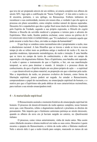 66 – J. Herculano Pires 
que teve de ser preparado através de um milênio, só estaria completo nos albores do 
século XIV, logo após a codificação da “Suma Teológica”. A luta entre a razão e a 
fé  encontra,  portanto,  o  seu  epílogo,  na  Renascença.  Embora  tenhamos  de 
reconhecer a sua continuidade, mesmo em nossos dias, a verdade é que ela agora se 
processa em plano secundário, como simples resíduo natural de épocas superadas. 
Descartes foi o espadachim que deu o golpe final nesse duelo de milênios. Inspirado 
pelo  Espírito  da  Verdade,  segundo  a  sua  própria  expressão,  o  filósofo  do cogito 
libertou  a  filosofia  da  servidão  medieval  e  preparou  o  terreno  para  o  advento  do 
Espiritismo.  Mais  tarde,  Kardec  poderia  exclamar,  como  vemos  no  pórtico  de  O 
EVANGELHO SEGUNDO O ESPIRITISMO, que “Fé inabalável é somente aquela que 
pode encarar a razão face a face, em todas as etapas da humanidade”. 
O que hoje se condena como racionalismo não é propriamente a razão, mas 
o  absolutismo  racional.  A luta  filosófica  que  se  travou  e  ainda  se  trava no  nossa 
tempo já não se refere mais ao problema antigo e medieval de razão e fé, mas às 
questões modernas, tipicamente metodológicas, de razão e intuição. É uma batalha 
que  se  trava  no  campo  da  teoria  do  conhecimento,  e  não  mais  no  campo  da 
superstição e do dogmatismo fideísta. Para o Espiritismo, essa batalha está superada. 
A  razão  é  apenas  o  instrumento  de  que  o  Espírito,  o  Ser,  em  sua  manifestação 
temporal,  se  serve  para  dominar  o  mundo.  A  intuição  é  o  processo  direto  de 
conhecimento, de que o Espírito dispõe em seu plano próprio de ação — o espiritual 
— e que desenvolverá no plano material, na proporção em que o dominar pela razão. 
Mas  a  importância  da  razão,  no  processo  evolutivo  do  homem,  como  forma  de 
libertação  espiritual,  jamais  poderá  ser  negada.  Ao  estudar  o  Renascimento, 
compreendemos o papel do racionalismo, na emancipação espiritual do homem, e o 
motivo por que o Espiritismo não pode abdicar de suas características racionalistas, 
para realizar a sua missão emancipadora total. 
4 – A maturidade espiritual 
O Renascimento assinala o momento histórico de emancipação espiritual do 
homem. O processo de desenvolvimento da razão aparece completo, nesse homem 
novo que, com Descartes, refuta o dogmatismo medieval e proclama os direitos do 
pensamento. Não importa que o fenômeno cartesiano pertença ao século dezessete, 
quando  os  albores  da  nova  era  já  haviam  surgido  no  catorze,  no  Quattrocento 
italiano. 
O processo, como vimos anteriormente, vinha de muito antes. Mas assim 
como Abelardo encarna o drama medieval em todas as suas cores, Descartes é quem 
encarna a epopeia do Renascimento, a vitória da razão sobre o fideísmo medieval. 
Nele e através dele é que a razão triunfa para sempre, marcando os rumos de um
 