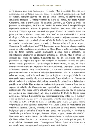 67 – O ESPÍRITO E O TEMPO 
novo  mundo,  para  uma  humanidade  renovada.  Mas  o  episódio  histórico  que 
assinalará, como verdadeiro marco no tempo, o momento de emancipação espiritual 
do  homem,  somente  ocorrerá  em  fins  do  século  dezoito,  na  efervescência  da 
Revolução  Francesa.  O  estabelecimento  do  Culto  da  Razão,  por  Pierre  Gaspar 
Chaumette,  com  a  entronização  da  bailarina  Candeille,  da  Ópera  de  Paris,  na 
presença de Robespierre, em 1793, na Catedral de Notre Dame, é um episódio que 
representa  verdadeira  invasão  do  processo  histórico  pelo  mito.  Aliás,  toda  a 
Revolução Francesa apresenta esse curioso aspecto de uma revivescência mítica em 
pleno domínio da história. Foi um movimento histórico que se desenrolou no plano 
da alegoria. Cada uma das suas fases, e ela inteira, no seu conjunto, aparecem como 
símbolos. Nesse vasto enredo alegórico, o Culto da Razão é a simbologia específica, 
o  episódio  lendário,  que  marca  a  vitória  do  homem  sobre  a  lenda  e  o  mito. 
Chaumette foi guilhotinado em 1794. Pagou caro e sem demora a ofensa cometida 
contra os poderes  celestes, ao substituir em Notre Dame o culto da Mater Divina 
pelo  da  Razão  Humana.  Assim  entenderam,  e  ainda  hoje  o  entendem,  os 
supersticiosos  adversários  do  progresso  espiritual  do  homem.  Mas  o  sentido  do 
episódio  não  estava  na  heresia.  Chaumette  não  era  um  iconoclasta,  nem  um 
profanador de templos. Era apenas um intérprete do momento histórico em que a 
Razão  Humana  proclamava  a  sua  libertação  da  Mater  Divina,  ou  seja,  em  que  o 
homem se libertava da Fé Dogmática, para usar o raciocínio, duramente conquistado 
através  dos  milênios.  Fácil  compreender­se  o  horror que  a  audácia revolucionária 
provocou no mundo. A bailarina Candeille foi conduzida à Catedral de Notre Dame 
sobre  um  andor,  vestida  de  azul,  com  barrete  frígio  na  fronte,  precedida  de  um 
cortejo  de  moças  vestidas  de  branco,  ostentando  faixas  tricolores.  A  Convenção 
decidira substituir a religião tradicional por essa religião racionalista, e Robespierre 
presidiu a cerimônia. Uma estátua do Ateísmo foi queimada durante a festa que se 
seguiu.  A  religião  de  Chaumette  era  espiritualista,  rejeitava  o  ateísmo  e  o 
materialismo. Mas quem poderia entender esse espiritualismo que não se submetia 
aos  dogmas  e  aos  sacramentos?  Até  hoje,  o  episódio  do  Culto  da  Razão  causa 
arrepios aos próprios historiadores, que passam rapidamente sobre ele. É qualquer 
coisa  de  monstruoso,  que  deve  ser  esquecido.  Durante  dois  meses,  novembro  e 
dezembro  de  1793,  o  Culto  da  Razão  se  estendeu  pela  França.  As  igrejas  foram 
desprovidas  de  seus  aparatos  tradicionais  e  a  Deusa  Razão  foi  entronizada  em 
cerimônias  festivas.  Carlyle,  referindo­se  à  cerimônia  de  Notre  Dame,  exclama 
indignado  que  a  bailarina  Candeille  era  levada  em  procissão,  e  acrescenta: 
“escoltada  por  música  de  sopro,  barretes  frígios,  e  pela  loucura  do  mundo”. 
Realmente, tudo parecia loucura, naquele momento irreal. A tradição se esboroava. 
Os  ídolos  caíam.  Bispos  e  padres  renunciavam.  Carlyle  acentua  que  surgiam,  de 
todos os lados: “curas com suas recém­desposadas freiras”. E uma bailarina da ópera 
era transformada em deusa, embora apenas de maneira simbólica.
 